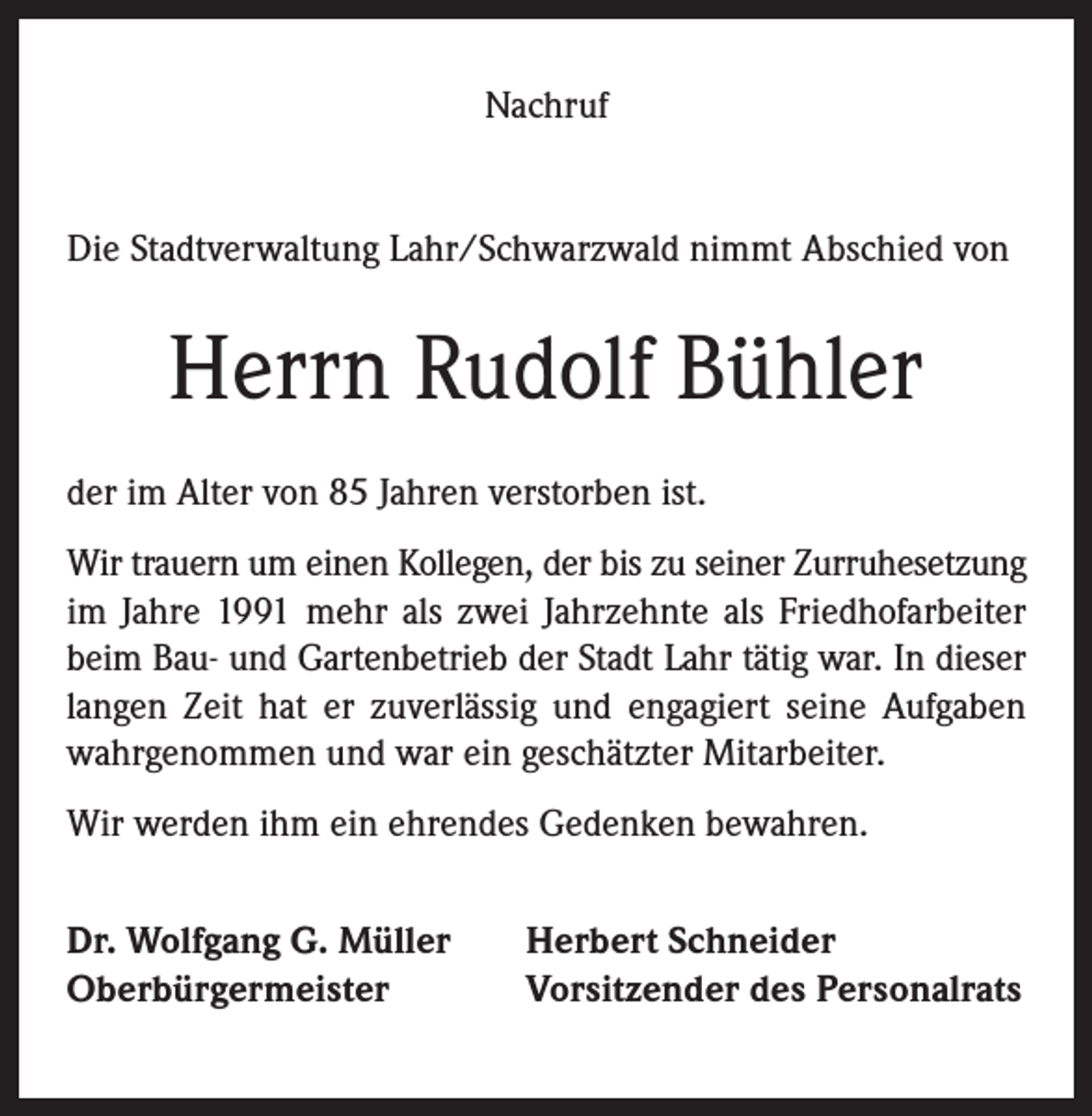 <p>Nachruf</p><p>Die Stadtverwaltung Lahr/Schwarzwald nimmt Abschied von</p><p>Herrn Rudolf Bühler<br />der im Alter von 85 Jahren verstorben ist.<br />Wir trauern um einen Kollegen, der bis zu seiner Zurruhesetzung<br />im Jahre 1991 mehr als zwei Jahrzehnte als Friedhofarbeiter<br />beim Bau- und Gartenbetrieb der Stadt Lahr tätig war. In dieser<br />langen Zeit hat er zuverlässig und engagiert seine Aufgaben<br />wahrgenommen und war ein geschätzter Mitarbeiter.<br />Wir werden ihm ein ehrendes Gedenken bewahren.<br />Dr. Wolfgang G. Müller<br />Oberbürgermeister</p><p>Herbert Schneider<br />Vorsitzender des Personalrats</p>