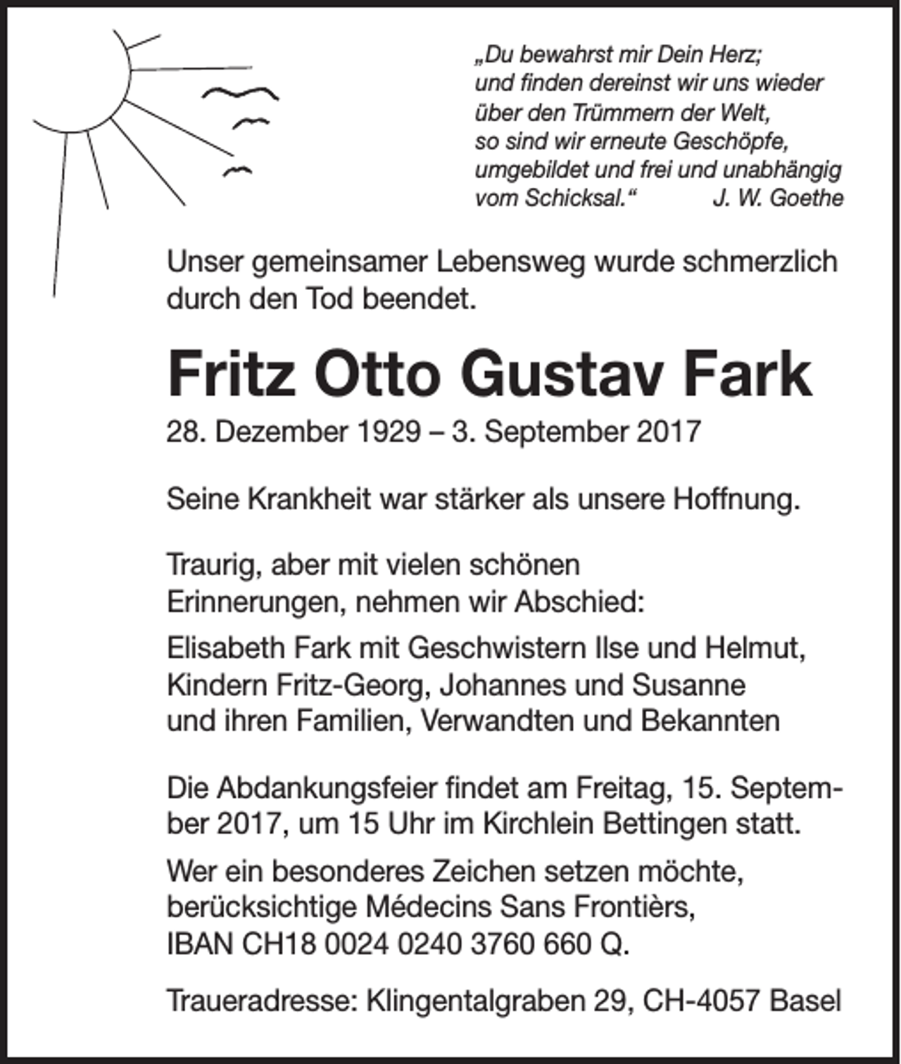 <p>„Du bewahrst mir Dein Herz;<br />und finden dereinst wir uns wieder<br />über den Trümmern der Welt,<br />so sind wir erneute Geschöpfe,<br />umgebildet und frei und unabhängig<br />vom Schicksal.“<br />J. W. Goethe</p><p>Unser gemeinsamer Lebensweg wurde schmerzlich<br />durch den Tod beendet.</p><p>Fritz Otto Gustav Fark<br />28. Dezember 1929 – 3. September 2017<br />Seine Krankheit war stärker als unsere Hoffnung.<br />Traurig, aber mit vielen schönen<br />Erinnerungen, nehmen wir Abschied:<br />Elisabeth Fark mit Geschwistern Ilse und Helmut,<br />Kindern Fritz-Georg, Johannes und Susanne<br />und ihren Familien, Verwandten und Bekannten<br />Die Abdankungsfeier findet am Freitag, 15. September 2017, um 15 Uhr im Kirchlein Bettingen statt.<br />Wer ein besonderes Zeichen setzen möchte,<br />berücksichtige Médecins Sans Frontièrs,<br />IBAN CH18 00 3760 660 Q.<br />Traueradresse: Klingentalgraben 29, CH-4057 Basel</p>