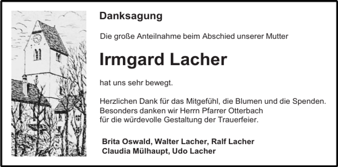 <p>Danksagung<br />Die große Anteilnahme beim Abschied unserer Mutter</p><p>Irmgard Lacher<br />hat uns sehr bewegt.<br />Herzlichen Dank für das Mitgefühl, die Blumen und die Spenden.<br />Besonders danken wir Herrn Pfarrer Otterbach<br />für die würdevolle Gestaltung der Trauerfeier.<br />Brita Oswald, Walter Lacher, Ralf Lacher<br />Claudia Mülhaupt, Udo Lacher</p>
