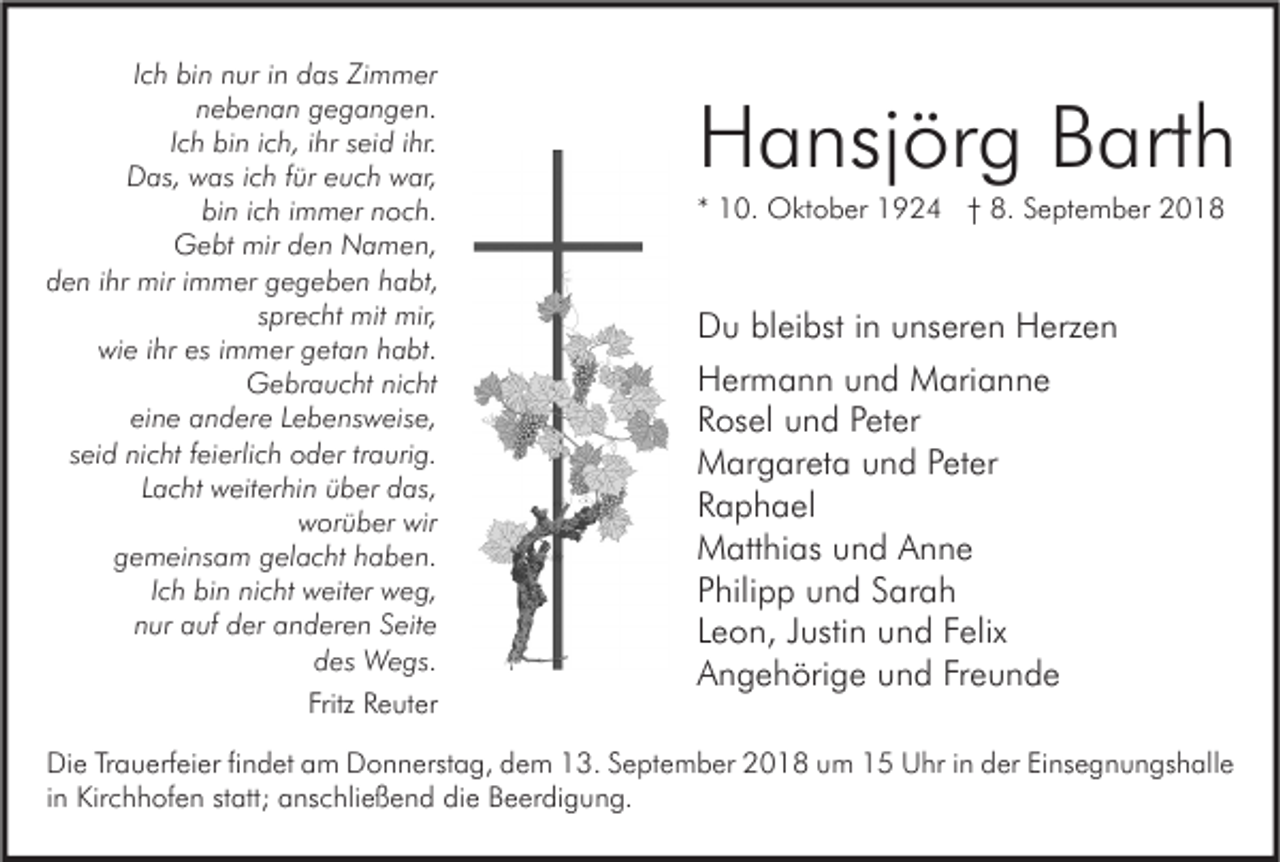 <p>Ich bin nur in das Zimmer<br />nebenan gegangen.<br />Ich bin ich, ihr seid ihr.<br />Das, was ich für euch war,<br />bin ich immer noch.<br />Gebt mir den Namen,<br />den ihr mir immer gegeben habt,<br />sprecht mit mir,<br />wie ihr es immer getan habt.<br />Gebraucht nicht<br />eine andere Lebensweise,<br />seid nicht feierlich oder traurig.<br />Lacht weiterhin über das,<br />worüber wir<br />gemeinsam gelacht haben.<br />Ich bin nicht weiter weg,<br />nur auf der anderen Seite<br />des Wegs.<br />Fritz Reuter</p><p>Hansjörg Barth<br />* 10. Oktober 1924 † 8. September 2018</p><p>Du bleibst in unseren Herzen<br />Hermann und Marianne<br />Rosel und Peter<br />Margareta und Peter<br />Raphael<br />Matthias und Anne<br />Philipp und Sarah<br />Leon, Justin und Felix<br />Angehörige und Freunde</p><p>Die Trauerfeier findet am Donnerstag, dem 13. September 2018 um 15 Uhr in der Einsegnungshalle<br />in Kirchhofen statt; anschließend die Beerdigung.</p>