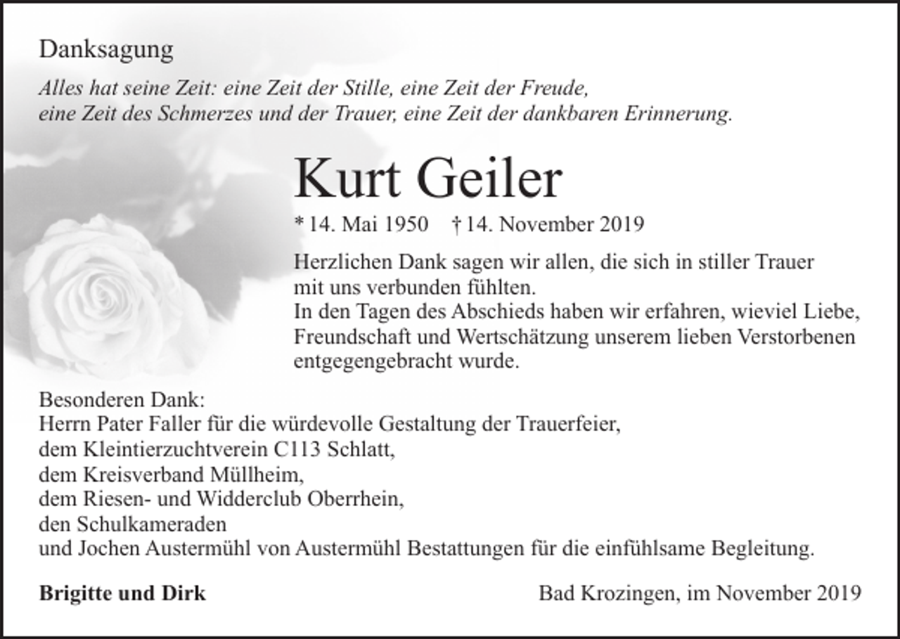 <p>Danksagung<br />Alles hat seine Zeit: eine Zeit der Stille, eine Zeit der Freude,<br />eine Zeit des Schmerzes und der Trauer, eine Zeit der dankbaren Erinnerung.</p><p>Kurt Geiler<br />* 14. Mai 1950</p><p>† 14. November 2019</p><p>Herzlichen Dank sagen wir allen, die sich in stiller Trauer<br />mit uns verbunden fühlten.<br />In den Tagen des Abschieds haben wir erfahren, wieviel Liebe,<br />Freundschaft und Wertschätzung unserem lieben Verstorbenen<br />entgegengebracht wurde.<br />Besonderen Dank:<br />Herrn Pater Faller für die würdevolle Gestaltung der Trauerfeier,<br />dem Kleintierzuchtverein C113 Schlatt,<br />dem Kreisverband Müllheim,<br />dem Riesen- und Widderclub Oberrhein,<br />den Schulkameraden<br />und Jochen Austermühl von Austermühl Bestattungen für die einfühlsame Begleitung.<br />Brigitte und Dirk</p><p>Bad Krozingen, im November 2019</p>