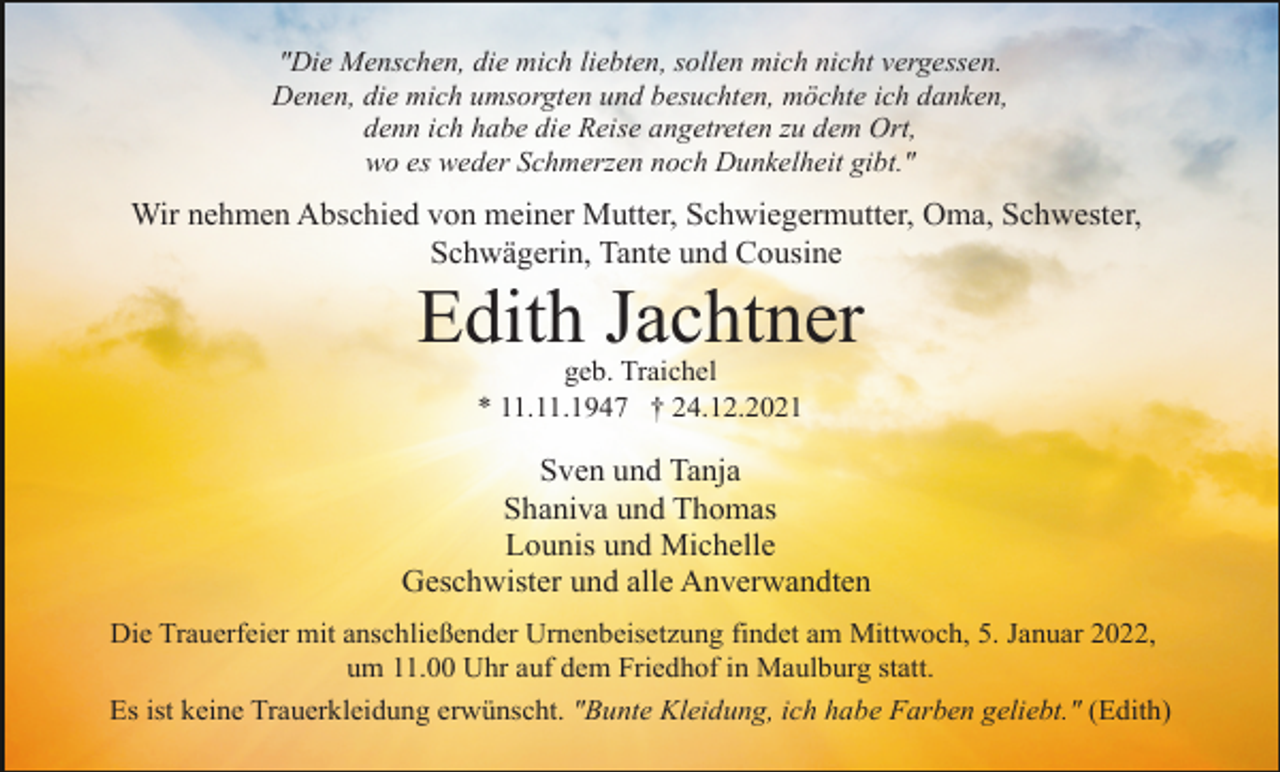 <p>"Die Menschen, die mich liebten, sollen mich nicht vergessen.<br />Denen, die mich umsorgten und besuchten, möchte ich danken,<br />denn ich habe die Reise angetreten zu dem Ort,<br />wo es weder Schmerzen noch Dunkelheit gibt."</p><p>Wir nehmen Abschied von meiner Mutter, Schwiegermutter, Oma, Schwester,<br />Schwägerin, Tante und Cousine</p><p>Edith Jachtner<br />geb. Traichel<br />* 11.11.1947 † 24.12.2021</p><p>Sven und Tanja<br />Shaniva und Thomas<br />Lounis und Michelle<br />Geschwister und alle Anverwandten<br />Die Trauerfeier mit anschließender Urnenbeisetzung findet am Mittwoch, 5. Januar 2022,<br />um 11.00 Uhr auf dem Friedhof in Maulburg statt.<br />Es ist keine Trauerkleidung erwünscht. "Bunte Kleidung, ich habe Farben geliebt." (Edith)</p>