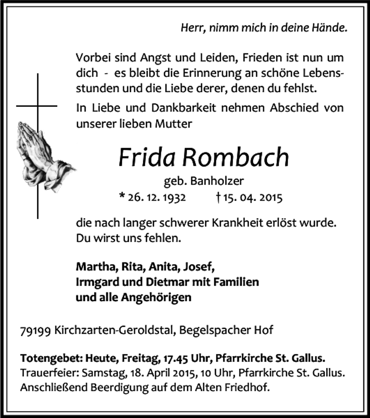 <p>Herr, nimm mich in deine Hände.<br />Vorbei sind Angst und Leiden, Frieden ist nun um<br />dich - es bleibt die Erinnerung an schöne Lebensstunden und die Liebe derer, denen du fehlst.<br />In Liebe und Dankbarkeit nehmen Abschied von<br />unserer lieben Mutter</p><p>Frida Rombach<br />geb. Banholzer<br />* 26. 12. 1932<br />† 15. 04. 2015</p><p>die nach langer schwerer Krankheit erlöst wurde.<br />Du wirst uns fehlen.<br />Martha, Rita, Anita, Josef,<br />Irmgard und Dietmar mit Familien<br />und alle Angehörigen<br />79199 Kirchzarten-Geroldstal, Begelspacher Hof<br />Totengebet: Heute, Freitag, 17.45 Uhr, Pfarrkirche St. Gallus.<br />Trauerfeier: Samstag, 18. April 2015, 10 Uhr, Pfarrkirche St. Gallus.<br />Anschließend Beerdigung auf dem Alten Friedhof.</p>