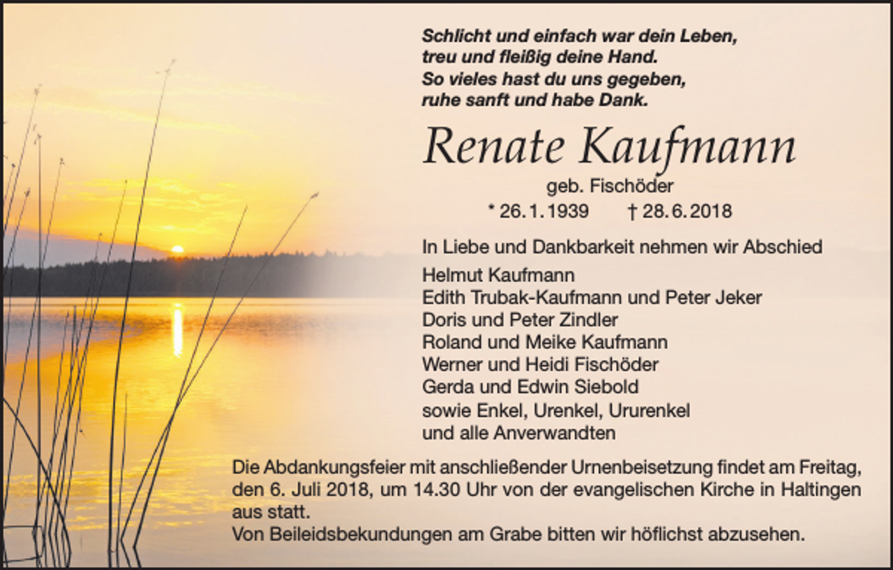 <p>Schlicht und einfach war dein Leben,<br />treu und fleißig deine Hand.<br />So vieles hast du uns gegeben,<br />ruhe sanft und habe Dank.</p><p>Renate Kaufmann<br />geb. Fischöder<br />* 26. 1. 1939 † 28. 6. 2018</p><p>In Liebe und Dankbarkeit nehmen wir Abschied<br />Helmut Kaufmann<br />Edith Trubak-Kaufmann und Peter Jeker<br />Doris und Peter Zindler<br />Roland und Meike Kaufmann<br />Werner und Heidi Fischöder<br />Gerda und Edwin Siebold<br />sowie Enkel, Urenkel, Ururenkel<br />und alle Anverwandten<br />Die Abdankungsfeier mit anschließender Urnenbeisetzung findet am Freitag,<br />den 6. Juli 2018, um 14.30 Uhr von der evangelischen Kirche in Haltingen<br />aus statt.<br />Von Beileidsbekundungen am Grabe bitten wir höflichst abzusehen.</p>