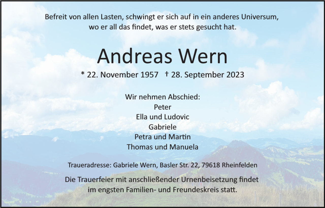 <p>Befreit von allen Lasten, schwingt er sich auf in ein anderes Universum,<br />wo er all das ﬁndet, was er stets gesucht hat.</p><p>Andreas Wern<br />* 22. November 1957 † 28. September 2023<br />Wir nehmen Abschied:<br />Peter<br />Ella und Ludovic<br />Gabriele<br />Petra und Martin<br />Thomas und Manuela<br />Traueradresse: Gabriele Wern, Basler Str. 22, 79618 Rheinfelden</p><p>Die Trauerfeier mit anschließender Urnenbeisetzung ﬁndet<br />im engsten Familien­ und Freundeskreis statt.</p>