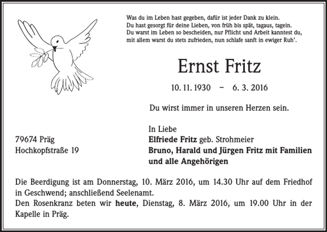 <p>Was du im Leben hast gegeben, dafür ist jeder Dank zu klein.<br />Du hast gesorgt für deine Lieben, von früh bis spät, tagaus, tagein.<br />Du warst im Leben so bescheiden, nur Pflicht und Arbeit kanntest du,<br />mit allem warst du stets zufrieden, nun schlafe sanft in ewiger Ruh’.</p><p>Ernst Fritz<br />10. 11. 1930 – 6. 3. 2016<br />Du wirst immer in unseren Herzen sein.</p><p>In Liebe<br />79674 Präg<br />Elfriede Fritz geb. Strohmeier<br />Hochkopfstraße 19 Bruno, Harald und Jürgen Fritz mit Familien<br />und alle Angehörigen<br />Die Beerdigung ist am Donnerstag, 10. März 2016, um 14.30 Uhr auf dem Friedhof<br />in Geschwend; anschließend Seelenamt.<br />Den Rosenkranz beten wir heute, Dienstag, 8. März 2016, um 19.00 Uhr in der<br />Kapelle in Präg.</p>