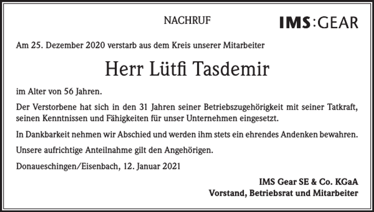 <p>NACHRUF<br />Am 25. Dezember 2020 verstarb aus dem Kreis unserer Mitarbeiter</p><p>Herr Lütfi Tasdemir<br />im Alter von 56 Jahren.<br />Der Verstorbene hat sich in den 31 Jahren seiner Betriebszugehörigkeit mit seiner Tatkraft,<br />seinen Kenntnissen und Fähigkeiten für unser Unternehmen eingesetzt.<br />In Dankbarkeit nehmen wir Abschied und werden ihm stets ein ehrendes Andenken bewahren.<br />Unsere aufrichtige Anteilnahme gilt den Angehörigen.<br />Donaueschingen/Eisenbach, 12. Januar 2021<br />IMS Gear SE &amp; Co. KGaA<br />Vorstand, Betriebsrat und Mitarbeiter</p>