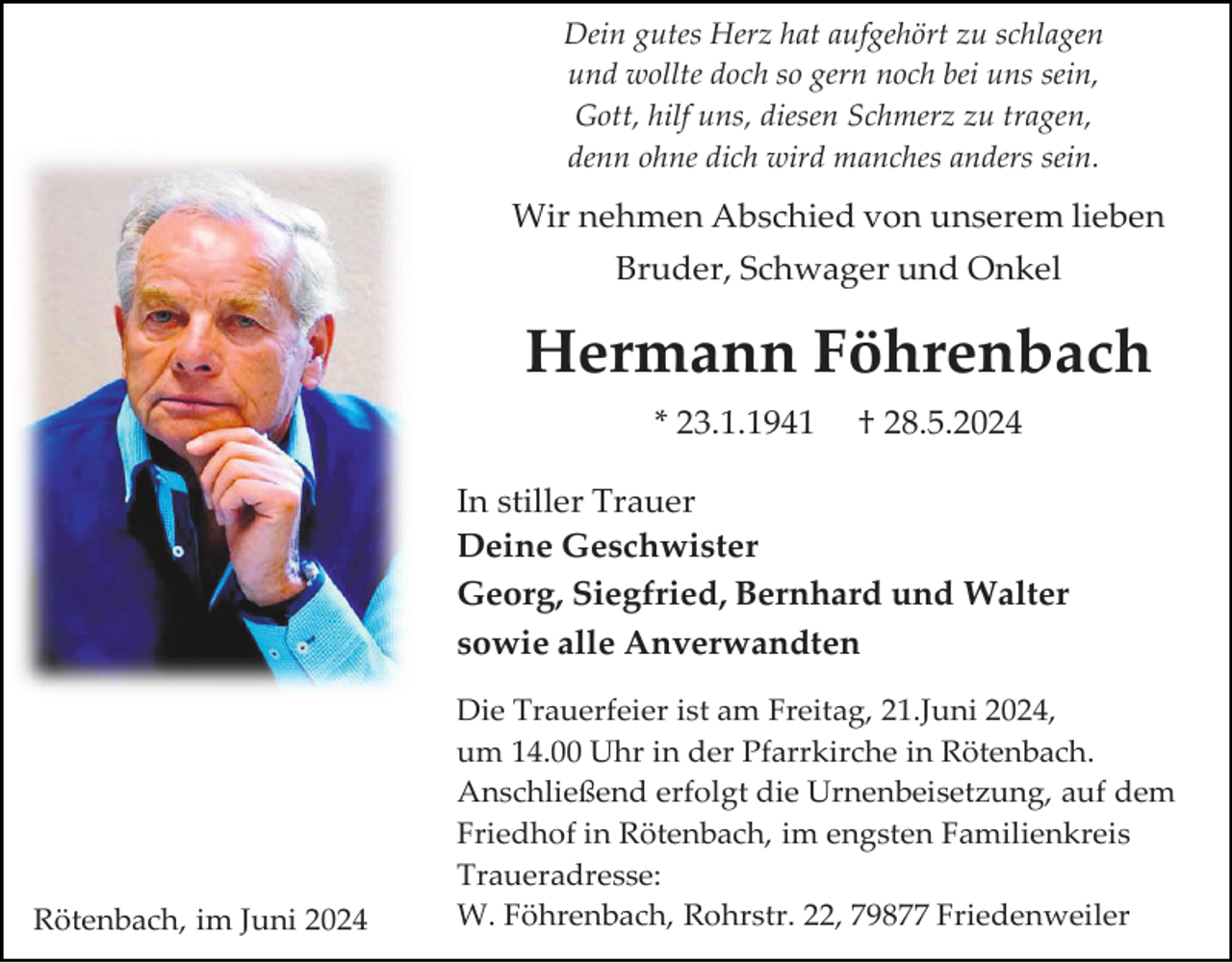 <p>Dein gutes Herz hat aufgehört zu schlagen<br />und wollte doch so gern noch bei uns sein,<br />Gott, hilf uns, diesen Schmerz zu tragen,<br />denn ohne dich wird manches anders sein.</p><p>Wir nehmen Abschied von unserem lieben<br />Bruder, Schwager und Onkel</p><p>Hermann Föhrenbach<br />* 23.1.1941</p><p>† 28.5.2024</p><p>In stiller Trauer<br />Deine Geschwister<br />Georg, Siegfried, Bernhard und Walter<br />sowie alle Anverwandten</p><p>Rötenbach, im Juni 2024</p><p>Die Trauerfeier ist am Freitag, 21.Juni 2024,<br />um 14.00 Uhr in der Pfarrkirche in Rötenbach.<br />Anschließend erfolgt die Urnenbeisetzung, auf dem<br />Friedhof in Rötenbach, im engsten Familienkreis<br />Traueradresse:<br />W. Föhrenbach, Rohrstr. 22, 79877 Friedenweiler</p>
