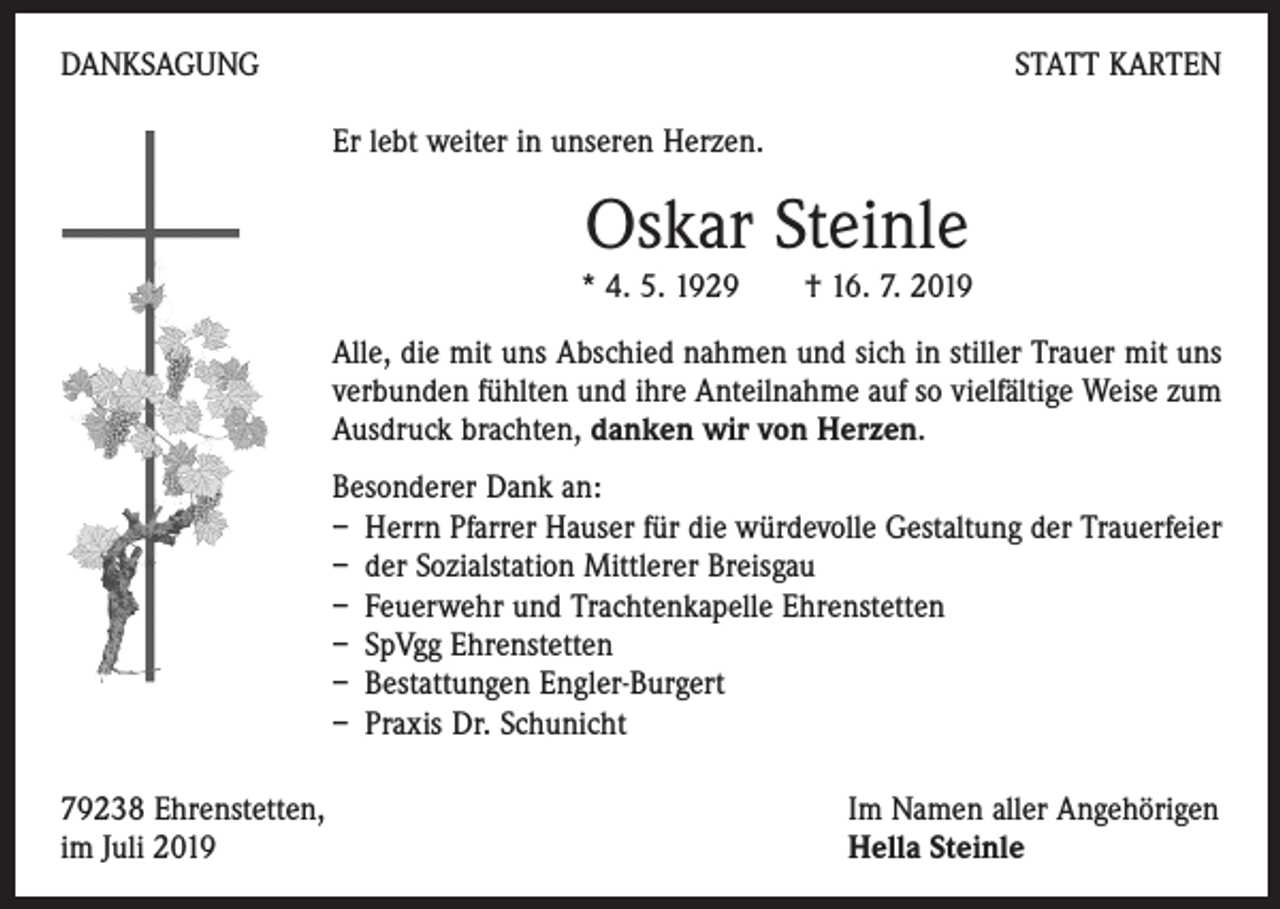 <p>DANKSAGUNG</p><p>STATT KARTEN<br />Er lebt weiter in unseren Herzen.</p><p>Oskar Steinle</p><p>* 4. 5. 1929 † 16. 7. 2019<br />Alle, die mit uns Abschied nahmen und sich in stiller Trauer mit uns<br />verbunden fühlten und ihre Anteilnahme auf so vielfältige Weise zum<br />Ausdruck brachten, danken wir von Herzen.<br />Besonderer Dank an:<br />– Herrn Pfarrer Hauser für die würdevolle Gestaltung der Trauerfeier<br />– der Sozialstation Mittlerer Breisgau<br />– Feuerwehr und Trachtenkapelle Ehrenstetten<br />– SpVgg Ehrenstetten<br />– Bestattungen Engler-Burgert<br />– Praxis Dr. Schunicht<br />79238 Ehrenstetten,<br />im Juli 2019</p><p>Im Namen aller Angehörigen<br />Hella Steinle</p>