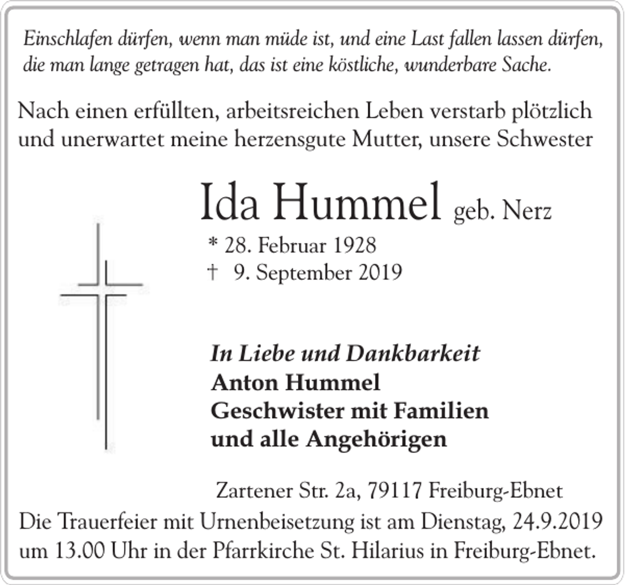 <p>Einschlafen dürfen, wenn man müde ist, und eine Last fallen lassen dürfen,<br />die man lange getragen hat, das ist eine köstliche, wunderbare Sache.</p><p>Nach einen erfüllten, arbeitsreichen Leben verstarb plötzlich<br />und unerwartet meine herzensgute Mutter, unsere Schwester</p><p>Ida Hummel geb. Nerz<br />* 28. Februar 1928<br />9. September 2019</p><p>In Liebe und Dankbarkeit<br />Anton Hummel<br />Geschwister mit Familien<br />und alle Angehörigen<br />Zartener Str. 2a, 79117 Freiburg-Ebnet</p><p>Die Trauerfeier mit Urnenbeisetzung ist am Dienstag, 24.9.2019<br />um 13.00 Uhr in der Pfarrkirche St. Hilarius in Freiburg-Ebnet.</p>