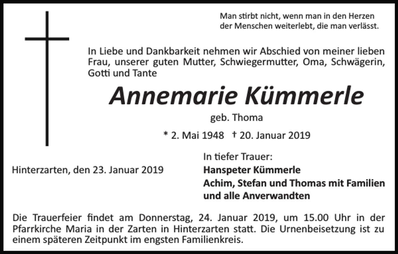 <p>Man s�rbt nicht, wenn man in den Herzen<br />der Menschen weiterlebt, die man verlässt.</p><p>In Liebe und Dankbarkeit nehmen wir Abschied von meiner lieben<br />Frau, unserer guten Mu�er, Schwiegermu�er, Oma, Schwägerin,<br />Go� und Tante</p><p>Annemarie Kümmerle<br />geb. Thoma<br />* 2. Mai 1948 † 20. Januar 2019<br />Hinterzarten, den 23. Januar 2019</p><p>In �efer Trauer:<br />Hanspeter Kümmerle<br />Achim, Stefan und Thomas mit Familien<br />und alle Anverwandten</p><p>Die Trauerfeier ﬁndet am Donnerstag, 24. Januar 2019, um 15.00 Uhr in der<br />Pfarrkirche Maria in der Zarten in Hinterzarten sta�. Die Urnenbeisetzung ist zu<br />einem späteren Zeitpunkt im engsten Familienkreis.</p>