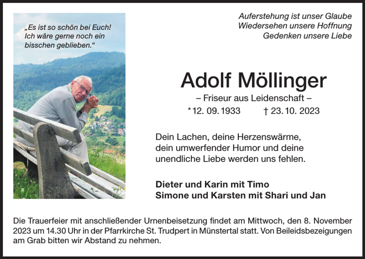 <p>„Es ist so schön bei Euch!<br />Ich wäre gerne noch ein<br />bisschen geblieben.“</p><p>Auferstehung ist unser Glaube<br />Wiedersehen unsere Hoffnung<br />Gedenken unsere Liebe</p><p>Adolf Möllinger<br />– Friseur aus Leidenschaft –<br />* 12. 09. 1933<br />† 23. 10. 2023<br />Dein Lachen, deine Herzenswärme,<br />dein umwerfender Humor und deine<br />unendliche Liebe werden uns fehlen.<br />Dieter und Karin mit Timo<br />Simone und Karsten mit Shari und Jan<br />Die Trauerfeier mit anschließender Urnenbeisetzung findet am Mittwoch, den 8. November<br />2023 um 14.30 Uhr in der Pfarrkirche St. Trudpert in Münstertal statt. Von Beileidsbezeigungen<br />am Grab bitten wir Abstand zu nehmen.</p>