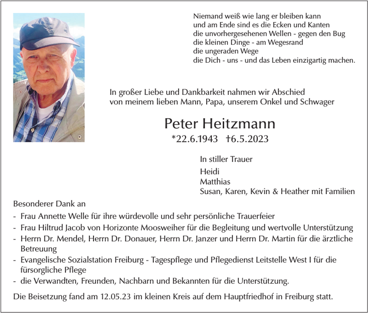 <p>Niemand weiß wie lang er bleiben kann<br />und am Ende sind es die Ecken und Kanten<br />die unvorhergesehenen Wellen - gegen den Bug<br />die kleinen Dinge - am Wegesrand<br />die ungeraden Wege<br />die Dich - uns - und das Leben einzigartig machen.</p><p>In großer Liebe und Dankbarkeit nahmen wir Abschied<br />von meinem lieben Mann, Papa, unserem Onkel und Schwager</p><p>Peter Heitzmann<br />*22.6.1943 †6.5.2023<br />In stiller Trauer<br />Heidi<br />Matthias<br />Susan, Karen, Kevin &amp; Heather mit Familien<br />Besonderer Dank an<br />- Frau Annette Welle für ihre würdevolle und sehr persönliche Trauerfeier<br />- Frau Hiltrud Jacob von Horizonte Moosweiher für die Begleitung und wertvolle Unterstützung<br />- Herrn Dr. Mendel, Herrn Dr. Donauer, Herrn Dr. Janzer und Herrn Dr. Martin für die ärztliche<br />Betreuung<br />- Evangelische Sozialstation Freiburg - Tagespflege und Pflegedienst Leitstelle West I für die<br />fürsorgliche Pflege<br />- die Verwandten, Freunden, Nachbarn und Bekannten für die Unterstützung.<br />Die Beisetzung fand am 12.05.23 im kleinen Kreis auf dem Hauptfriedhof in Freiburg statt.</p>