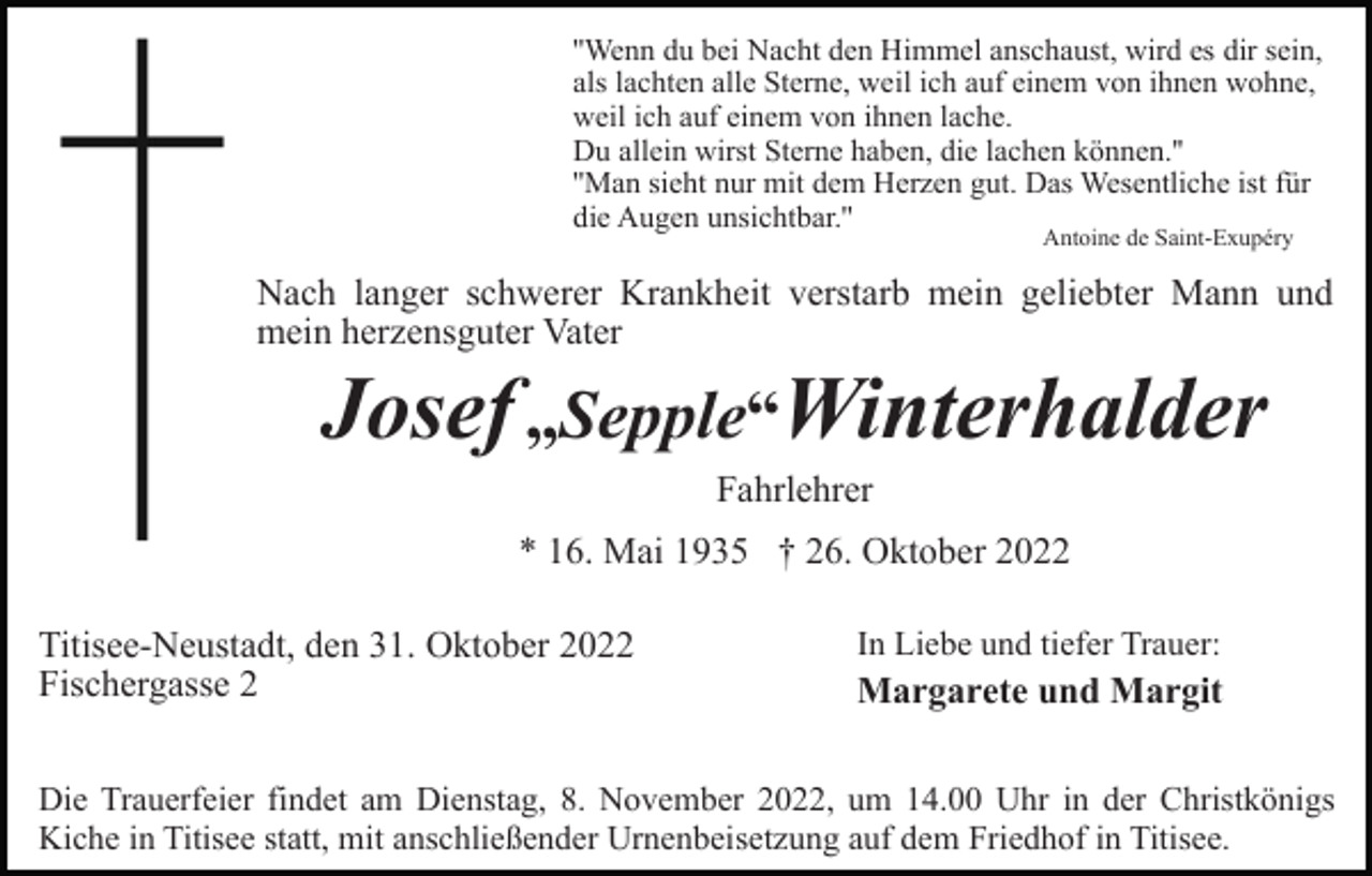 <p>''Wenn du bei Nacht den Himmel anschaust, wird es dir sein,<br />als lachten alle Sterne, weil ich auf einem von ihnen wohne,<br />weil ich auf einem von ihnen lache.<br />Du allein wirst Sterne haben, die lachen können.''<br />''Man sieht nur mit dem Herzen gut. Das Wesentliche ist für<br />die Augen unsichtbar.''<br />Antoine de Saint-Exupéry</p><p>Nach langer schwerer Krankheit verstarb mein geliebter Mann und<br />mein herzensguter Vater</p><p>Josef „Sepple“Winterhalder<br />Fahrlehrer<br />* 16. Mai 1935 † 26. Oktober 2022<br />Titisee-Neustadt, den 31. Oktober 2022<br />Fischergasse 2</p><p>In Liebe und tiefer Trauer:</p><p>Margarete und Margit</p><p>Die Trauerfeier findet am Dienstag, 8. November 2022, um 14.00 Uhr in der Christkönigs<br />Kiche in Titisee statt, mit anschließender Urnenbeisetzung auf dem Friedhof in Titisee.</p>