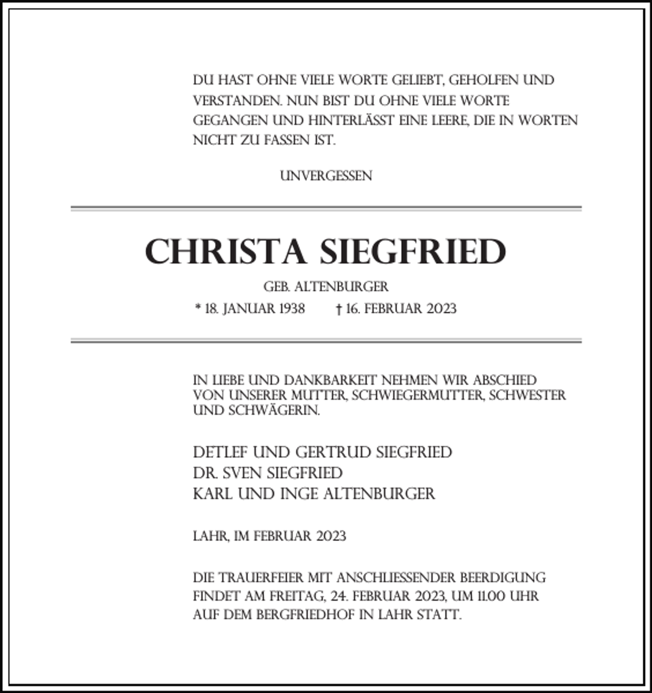 <p>Du hast ohne viele Worte geliebt, geholfen und<br />verstanden. Nun bist du ohne viele Worte<br />gegangen und hinterlässt eine Leere, die in Worten<br />nicht zu fassen ist.<br />Unvergessen</p><p>Christa Siegfried<br />geb. Altenburger<br />* 18. Januar 1938</p><p>† 16. Februar 2023</p><p>In Liebe und Dankbarkeit nehmen wir Abschied<br />von unserer Mutter, Schwiegermutter, Schwester<br />und Schwägerin.</p><p>Detlef und gertrud siegfried<br />Dr. sven siegfried<br />Karl und Inge Altenburger<br />Lahr, im Februar 2023<br />Die Trauerfeier mit anschließender Beerdigung<br />findet am Freitag, 24. Februar 2023, um 11.00 Uhr<br />auf dem Bergfriedhof in Lahr statt.</p>