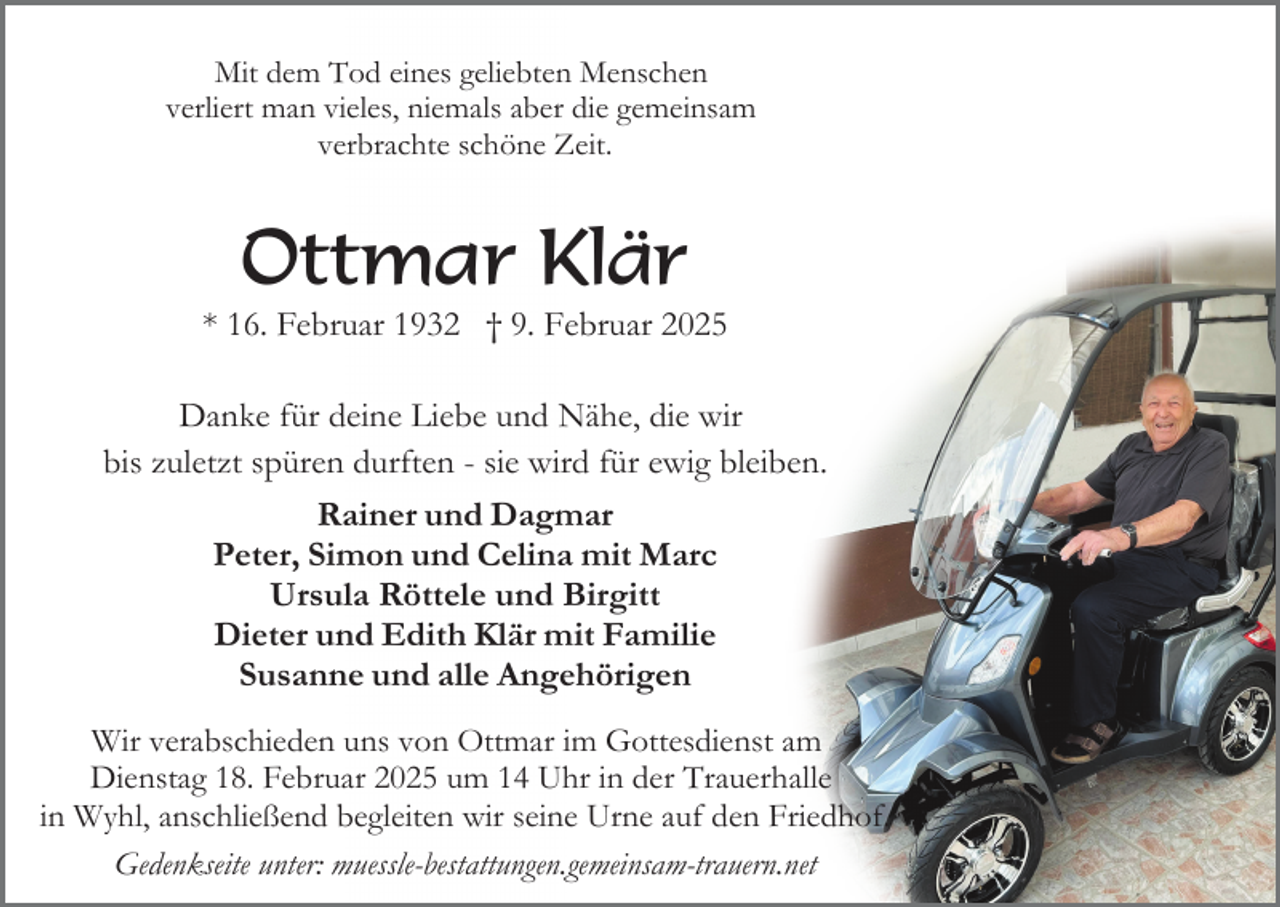 <p>Mit dem Tod eines geliebten Menschen<br />verliert man vieles, niemals aber die gemeinsam<br />verbrachte schöne Zeit.</p><p>Ottmar Klär</p><p>* 16. Februar 1932 † 9. Februar 2025<br />Danke für deine Liebe und Nähe, die wir<br />bis zuletzt spüren durften - sie wird für ewig bleiben.<br />Rainer und Dagmar<br />Peter, Simon und Celina mit Marc<br />Ursula Röttele und Birgitt<br />Dieter und Edith Klär mit Familie<br />Susanne und alle Angehörigen<br />Wir verabschieden uns von Ottmar im Gottesdienst am<br />Dienstag 18. Februar 2025 um 14 Uhr in der Trauerhalle<br />in Wyhl, anschließend begleiten wir seine Urne auf den Friedhof.<br />Gedenkseite unter: muessle-bestattungen.gemeinsam-trauern.net</p>