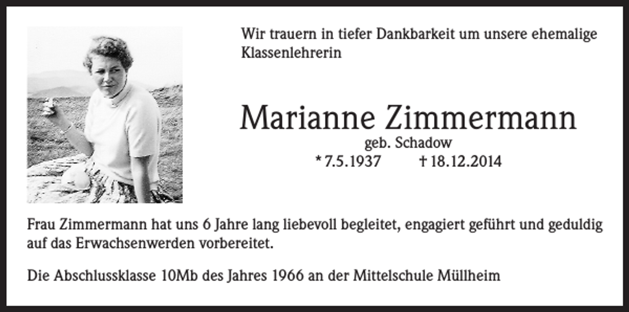 <p>Wir trauern in tiefer Dankbarkeit um unsere ehemalige<br />Klassenlehrerin</p><p>Marianne Zimmermann<br />geb. Schadow<br />* 7.5.1937<br />† 18.12.2014</p><p>Frau Zimmermann hat uns 6 Jahre lang liebevoll begleitet, engagiert geführt und geduldig<br />auf das Erwachsenwerden vorbereitet.<br />Die Abschlussklasse 10Mb des Jahres 1966 an der Mittelschule Müllheim</p>