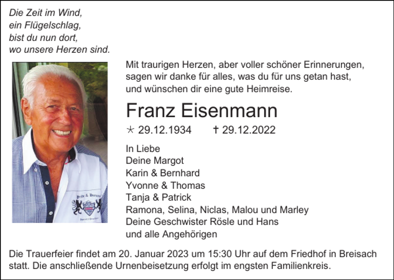 <p>Die Zeit im Wind,<br />ein Flügelschlag,<br />bist du nun dort,<br />wo unsere Herzen sind.<br />Mit traurigen Herzen, aber voller schöner Erinnerungen,<br />sagen wir danke für alles, was du für uns getan hast,<br />und wünschen dir eine gute Heimreise.</p><p>Franz Eisenmann<br /> 29.12.1934</p><p> 29.12.2022</p><p>In Liebe<br />Deine Margot<br />Karin &amp; Bernhard<br />Yvonne &amp; Thomas<br />Tanja &amp; Patrick<br />Ramona, Selina, Niclas, Malou und Marley<br />Deine Geschwister Rösle und Hans<br />und alle Angehörigen<br />Die Trauerfeier findet am 20. Januar 2023 um 15:30 Uhr auf dem Friedhof in Breisach<br />statt. Die anschließende Urnenbeisetzung erfolgt im engsten Familienkreis.</p>