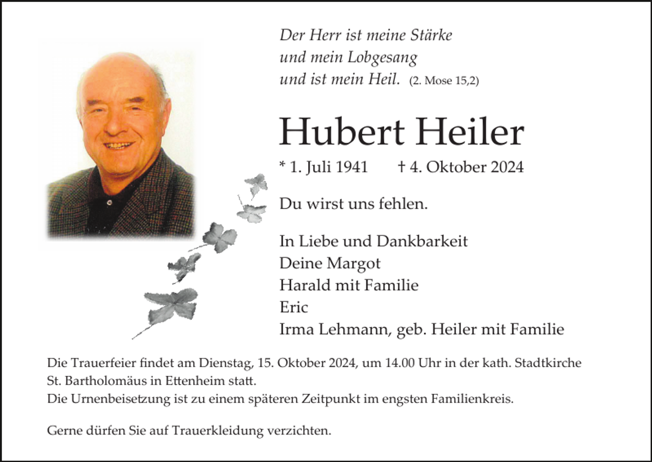 <p>Der Herr ist meine Stärke<br />und mein Lobgesang<br />und ist mein Heil. (2. Mose 15,2)</p><p>Hubert Heiler<br />* 1. Juli 1941</p><p>† 4. Oktober 2024</p><p>Du wirst uns fehlen.<br />In Liebe und Dankbarkeit<br />Deine Margot<br />Harald mit Familie<br />Eric<br />Irma Lehmann, geb. Heiler mit Familie<br />Die Trauerfeier ﬁndet am Dienstag, 15. Oktober 2024, um 14.00 Uhr in der kath. Stadtkirche<br />St. Bartholomäus in E�enheim sta�.<br />Die Urnenbeise�ung ist zu einem späteren Zeitpunkt im engsten Familienkreis.<br />Gerne dürfen Sie auf Trauerkleidung verzichten.</p>