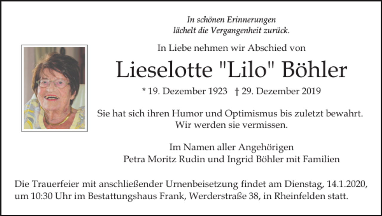 <p>In schönen Erinnerungen<br />lächelt die Vergangenheit zurück.</p><p>In Liebe nehmen wir Abschied von</p><p>Lieselotte "Lilo" Böhler<br />* 19. Dezember 1923 † 29. Dezember 2019<br />Sie hat sich ihren Humor und Optimismus bis zuletzt bewahrt.<br />Wir werden sie vermissen.<br />Im Namen aller Angehörigen<br />Petra Moritz Rudin und Ingrid Böhler mit Familien<br />Die Trauerfeier mit anschließender Urnenbeisetzung findet am Dienstag, 14.1.2020,<br />um 10:30 Uhr im Bestattungshaus Frank, Werderstraße 38, in Rheinfelden statt.</p>