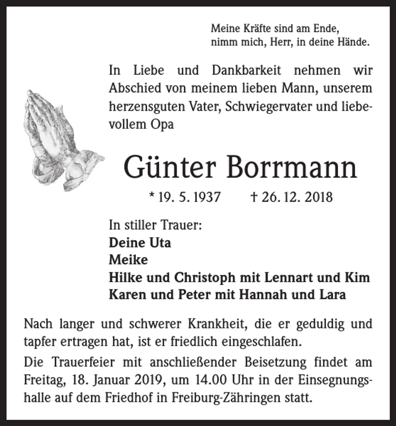 <p>Meine Kräfte sind am Ende,<br />nimm mich, Herr, in deine Hände.</p><p>In Liebe und Dankbarkeit nehmen wir<br />Abschied von meinem lieben Mann, unserem<br />herzensguten Vater, Schwiegervater und liebevollem Opa</p><p>Günter Borrmann<br />* 19. 5. 1937 † 26. 12. 2018<br />In stiller Trauer:<br />Deine Uta<br />Meike<br />Hilke und Christoph mit Lennart und Kim<br />Karen und Peter mit Hannah und Lara<br />Nach langer und schwerer Krankheit, die er geduldig und<br />tapfer ertragen hat, ist er friedlich eingeschlafen.<br />Die Trauerfeier mit anschließender Beisetzung findet am<br />Freitag, 18. Januar 2019, um 14.00 Uhr in der Einsegnungshalle auf dem Friedhof in Freiburg-Zähringen statt.</p>