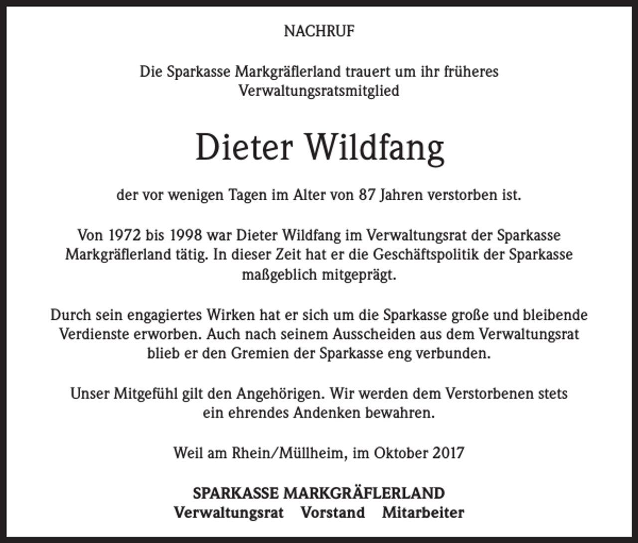 <p>NACHRUF<br />Die Sparkasse Markgräflerland trauert um ihr früheres<br />Verwaltungsratsmitglied</p><p>Dieter Wildfang<br />der vor wenigen Tagen im Alter von 87 Jahren verstorben ist.<br />Von 1972 bis 1998 war Dieter Wildfang im Verwaltungsrat der Sparkasse<br />Markgräflerland tätig. In dieser Zeit hat er die Geschäftspolitik der Sparkasse<br />maßgeblich mitgeprägt.<br />Durch sein engagiertes Wirken hat er sich um die Sparkasse große und bleibende<br />Verdienste erworben. Auch nach seinem Ausscheiden aus dem Verwaltungsrat<br />blieb er den Gremien der Sparkasse eng verbunden.<br />Unser Mitgefühl gilt den Angehörigen. Wir werden dem Verstorbenen stets<br />ein ehrendes Andenken bewahren.<br />Weil am Rhein/Müllheim, im Oktober 2017<br />SPARKASSE MARKGRÄFLERLAND<br />Verwaltungsrat Vorstand Mitarbeiter</p>