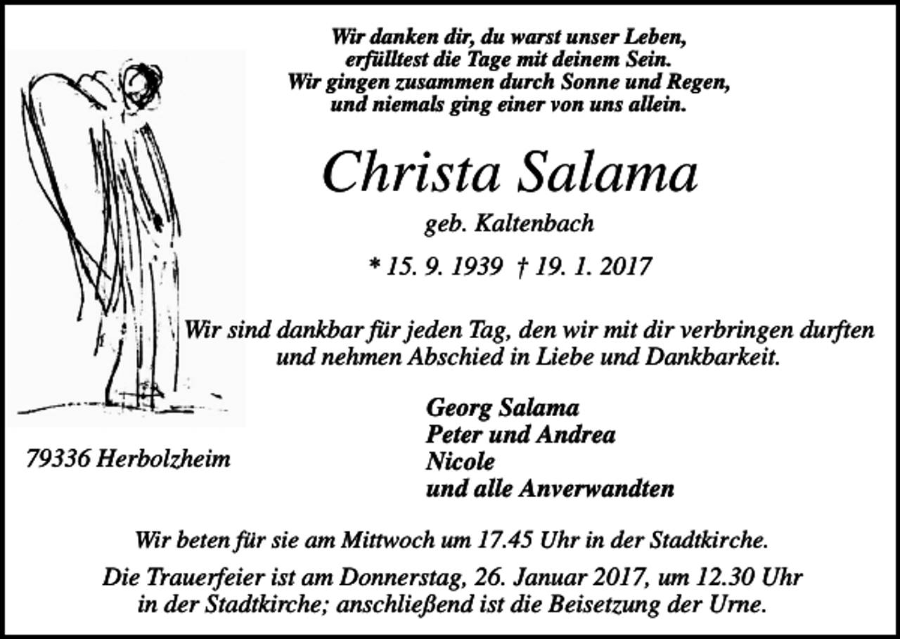 <p>Wir danken dir, du warst unser Leben,<br />erfülltest die Tage mit deinem Sein.<br />Wir gingen zusammen durch Sonne und Regen,<br />und niemals ging einer von uns allein.</p><p>Christa Salama<br />geb. Kaltenbach<br />* 15. 9. 1939 † 19. 1. 2017<br />Wir sind dankbar für jeden Tag, den wir mit dir verbringen durften<br />und nehmen Abschied in Liebe und Dankbarkeit.</p><p>79336 Herbolzheim</p><p>Georg Salama<br />Peter und Andrea<br />Nicole<br />und alle Anverwandten</p><p>Wir beten für sie am Mittwoch um 17.45 Uhr in der Stadtkirche.</p><p>Die Trauerfeier ist am Donnerstag, 26. Januar 2017, um 12.30 Uhr<br />in der Stadtkirche; anschließend ist die Beisetzung der Urne.</p>