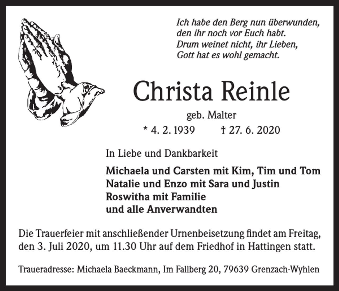 <p>Ich habe den Berg nun überwunden,<br />den ihr noch vor Euch habt.<br />Drum weinet nicht, ihr Lieben,<br />Gott hat es wohl gemacht.</p><p>Christa Reinle<br />geb. Malter<br />* 4. 2. 1939<br />† 27. 6. 2020<br />In Liebe und Dankbarkeit<br />Michaela und Carsten mit Kim, Tim und Tom<br />Natalie und Enzo mit Sara und Justin<br />Roswitha mit Familie<br />und alle Anverwandten<br />Die Trauerfeier mit anschließender Urnenbeisetzung findet am Freitag,<br />den 3. Juli 2020, um 11.30 Uhr auf dem Friedhof in Hattingen statt.<br />Traueradresse: Michaela Baeckmann, Im Fallberg 20, 79639 Grenzach-Wyhlen</p>