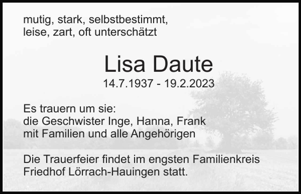 <p>mutig, stark, selbstbestimmt,<br />leise, zart, oft unterschätzt</p><p>Lisa Daute<br />14.7.1937 - 19.2.2023<br />Es trauern um sie:<br />die Geschwister Inge, Hanna, Frank<br />mit Familien und alle Angehörigen<br />Die Trauerfeier findet im engsten Familienkreis<br />Friedhof Lörrach-Hauingen statt.</p>