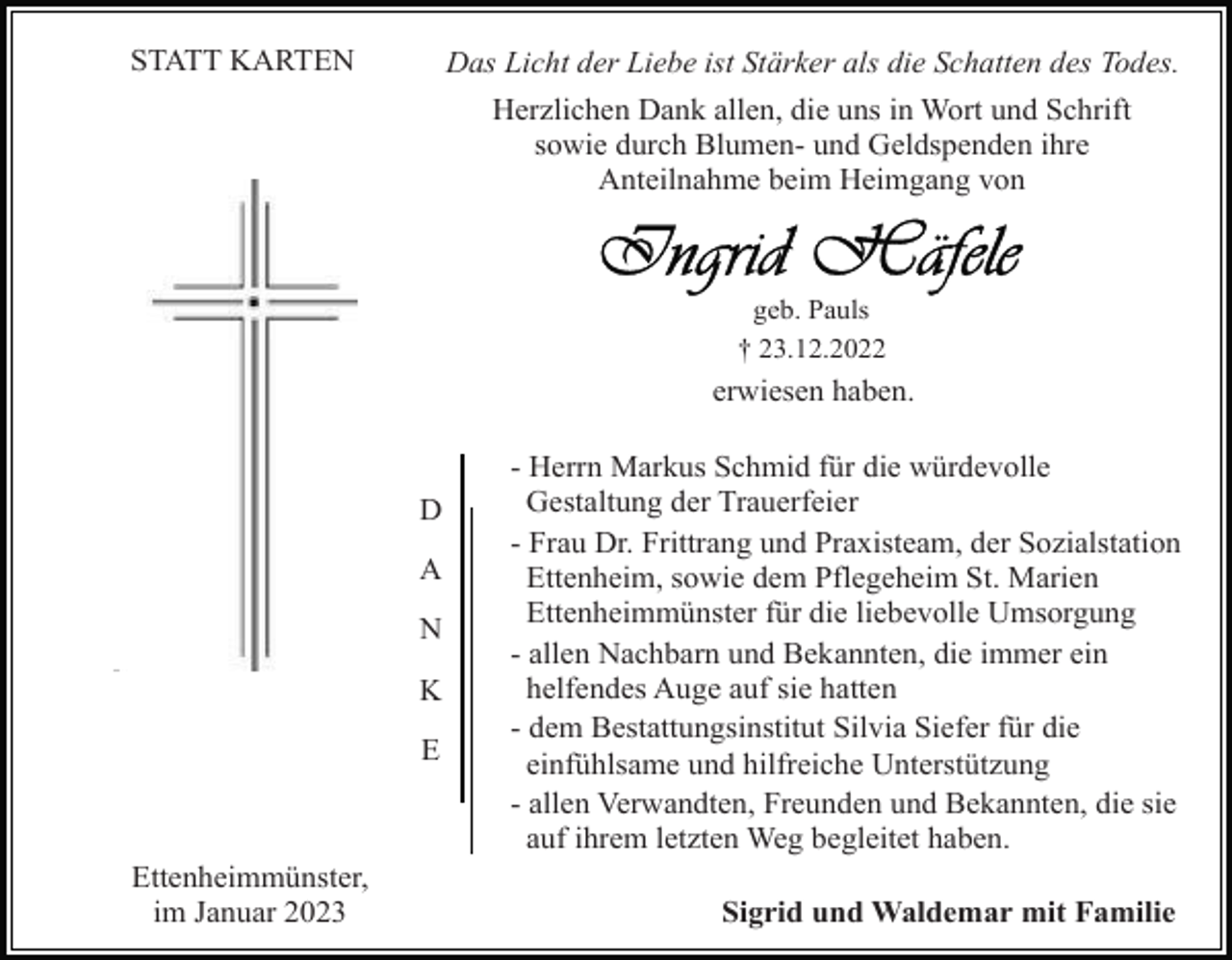 <p>STATT KARTEN</p><p>Das Licht der Liebe ist Stärker als die Schatten des Todes.<br />Herzlichen Dank allen, die uns in Wort und Schrift<br />sowie durch Blumen- und Geldspenden ihre<br />Anteilnahme beim Heimgang von</p><p>geb. Pauls<br />† 23.12.2022</p><p>erwiesen haben.</p><p>D<br />A<br />N<br />K<br />E</p><p>Ettenheimmünster,<br />im Januar 2023</p><p>- Herrn Markus Schmid für die würdevolle<br />Gestaltung der Trauerfeier<br />- Frau Dr. Frittrang und Praxisteam, der Sozialstation<br />Ettenheim, sowie dem Pflegeheim St. Marien<br />Ettenheimmünster für die liebevolle Umsorgung<br />- allen Nachbarn und Bekannten, die immer ein<br />helfendes Auge auf sie hatten<br />- dem Bestattungsinstitut Silvia Siefer für die<br />einfühlsame und hilfreiche Unterstützung<br />- allen Verwandten, Freunden und Bekannten, die sie<br />auf ihrem letzten Weg begleitet haben.<br />Sigrid und Waldemar mit Familie</p>