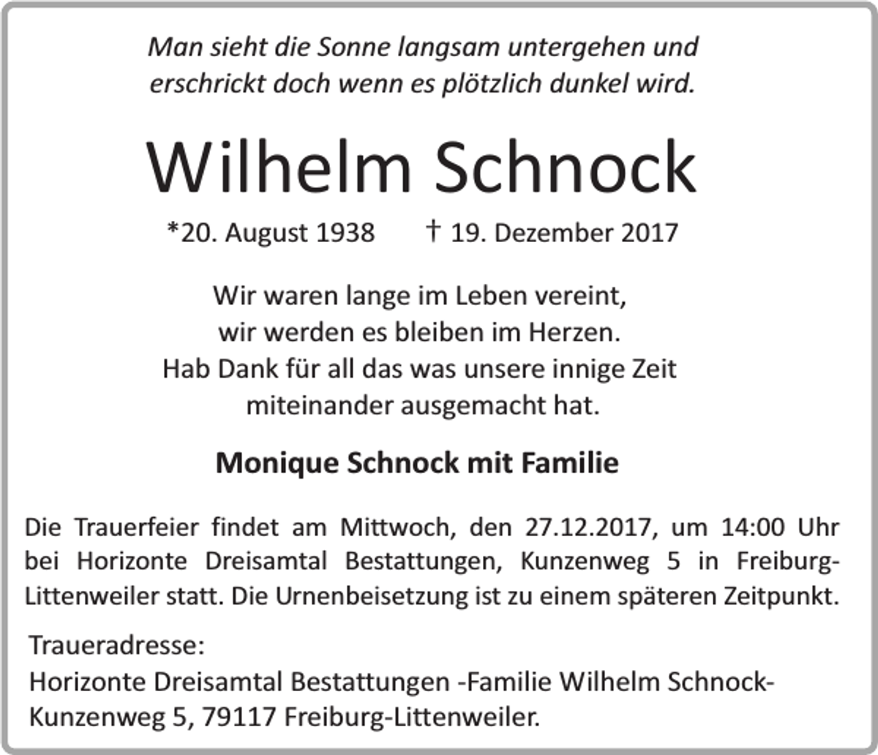 <p>Man sieht die Sonne langsam untergehen und<br />erschrickt doch wenn es plötzlich dunkel wird.</p><p>Wilhelm Schnock<br />*20. August 1938</p><p>† 19. Dezember 2017</p><p>Wir waren lange im Leben vereint,<br />wir werden es bleiben im Herzen.<br />Hab Dank für all das was unsere innige Zeit<br />miteinander ausgemacht hat.</p><p>Monique Schnock mit Familie<br />Die Trauerfeier findet am Mittwoch, den 27.12.2017, um 14:00 Uhr<br />bei Horizonte Dreisamtal Bestattungen, Kunzenweg 5 in FreiburgLittenweiler statt. Die Urnenbeisetzung ist zu einem späteren Zeitpunkt.</p><p>Traueradresse:<br />Horizonte Dreisamtal Bestattungen -Familie Wilhelm SchnockKunzenweg 5, 79117 Freiburg-Littenweiler.</p>