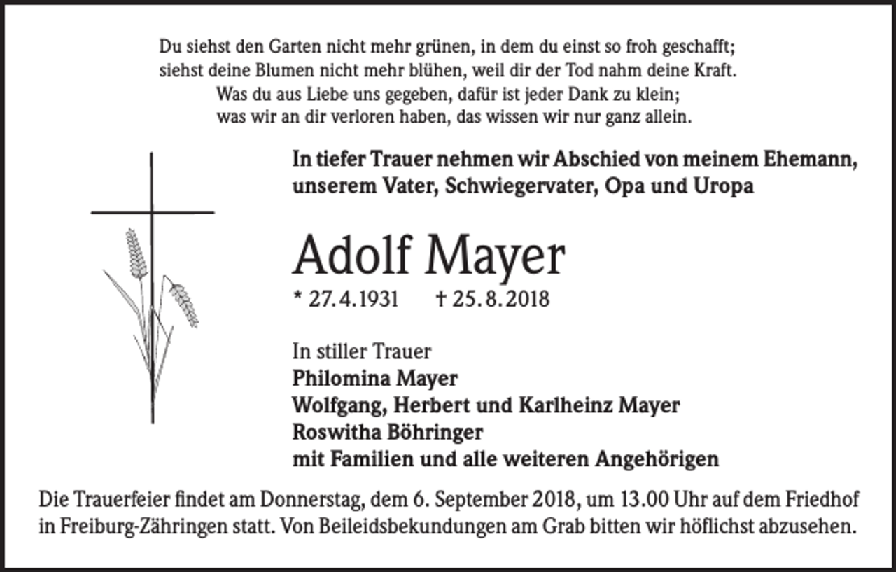 <p>Du siehst den Garten nicht mehr grünen, in dem du einst so froh geschafft;<br />siehst deine Blumen nicht mehr blühen, weil dir der Tod nahm deine Kraft.<br />Was du aus Liebe uns gegeben, dafür ist jeder Dank zu klein;<br />was wir an dir verloren haben, das wissen wir nur ganz allein.</p><p>In tiefer Trauer nehmen wir Abschied von meinem Ehemann,<br />unserem Vater, Schwiegervater, Opa und Uropa</p><p>Adolf Mayer<br />* 27. 4.1931 † 25. 8. 2018</p><p>In stiller Trauer<br />Philomina Mayer<br />Wolfgang, Herbert und Karlheinz Mayer<br />Roswitha Böhringer<br />mit Familien und alle weiteren Angehörigen<br />Die Trauerfeier findet am Donnerstag, dem 6. September 2018, um 13.00 Uhr auf dem Friedhof<br />in Freiburg-Zähringen statt. Von Beileidsbekundungen am Grab bitten wir höflichst abzusehen.</p>