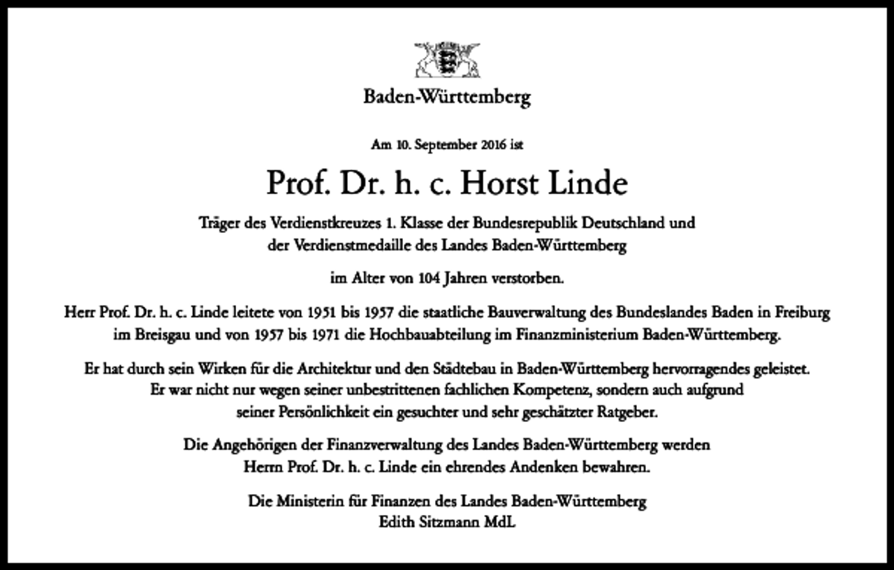 <p>Am 10. September 2016 ist</p><p>Prof. Dr. h. c. Horst Linde<br />Träger des Verdienstkreuzes 1. Klasse der Bundesrepublik Deutschland und<br />der Verdienstmedaille des Landes Baden-Württemberg<br />im Alter von 104 Jahren verstorben.<br />Herr Prof. Dr. h. c. Linde leitete von 1951 bis 1957 die staatliche Bauverwaltung des Bundeslandes Baden in Freiburg<br />im Breisgau und von 1957 bis 1971 die Hochbauabteilung im Finanzministerium Baden-Württemberg.<br />Er hat durch sein Wirken für die Architektur und den Städtebau in Baden-Württemberg hervorragendes geleistet.<br />Er war nicht nur wegen seiner unbestrittenen fachlichen Kompetenz, sondern auch aufgrund<br />seiner Persönlichkeit ein gesuchter und sehr geschätzter Ratgeber.<br />Die Angehörigen der Finanzverwaltung des Landes Baden-Württemberg werden<br />Herrn Prof. Dr. h. c. Linde ein ehrendes Andenken bewahren.<br />Die Ministerin für Finanzen des Landes Baden-Württemberg<br />Edith Sitzmann MdL</p>