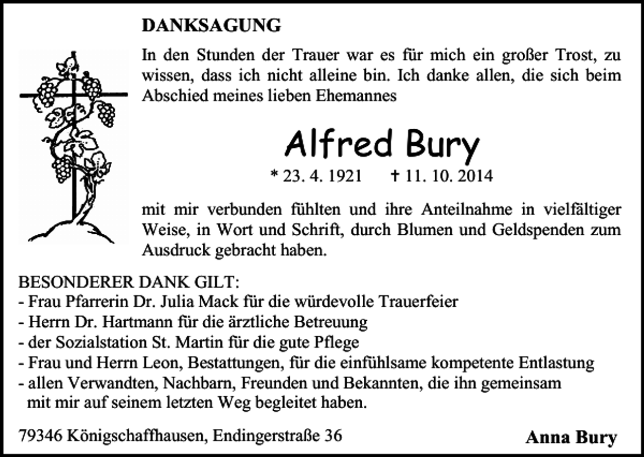 <p>DANKSAGUNG<br />In den Stunden der Trauer war es für mich ein großer Trost, zu<br />wissen, dass ich nicht alleine bin. Ich danke allen, die sich beim<br />Abschied meines lieben Ehemannes</p><p>Alfred Bury</p><p>* 23. 4. 1921</p><p> 11. 10. 2014</p><p>mit mir verbunden fühlten und ihre Anteilnahme in vielfältiger<br />Weise, in Wort und Schrift, durch Blumen und Geldspenden zum<br />Ausdruck gebracht haben.<br />BESONDERER DANK GILT:<br />- Frau Pfarrerin Dr. Julia Mack für die würdevolle Trauerfeier<br />- Herrn Dr. Hartmann für die ärztliche Betreuung<br />- der Sozialstation St. Martin für die gute Pflege<br />- Frau und Herrn Leon, Bestattungen, für die einfühlsame kompetente Entlastung<br />- allen Verwandten, Nachbarn, Freunden und Bekannten, die ihn gemeinsam<br />mit mir auf seinem letzten Weg begleitet haben.<br />79346 Königschaffhausen, Endingerstraße 36</p><p>Anna Bury</p>
