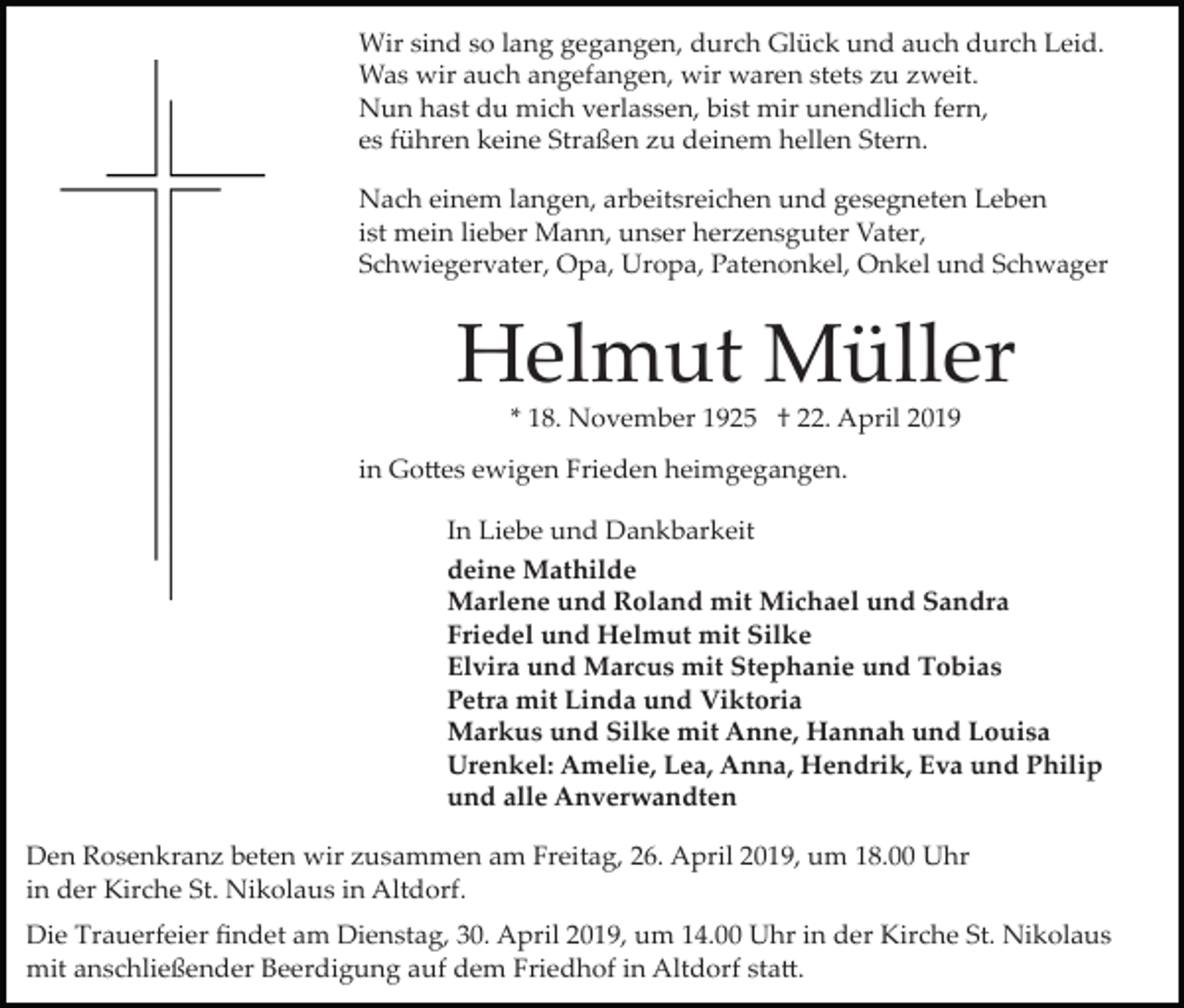 <p>Wir sind so lang gegangen, durch Glück und auch durch Leid.<br />Was wir auch angefangen, wir waren stets zu zweit.<br />Nun hast du mich verlassen, bist mir unendlich fern,<br />es führen keine Straßen zu deinem hellen Stern.<br />Nach einem langen, arbeitsreichen und gesegneten Leben<br />ist mein lieber Mann, unser herzensguter Vater,<br />Schwiegervater, Opa, Uropa, Patenonkel, Onkel und Schwager</p><p>Helmut Müller<br />* 18. November 1925 † 22. April 2019<br />in Go�es ewigen Frieden heimgegangen.<br />In Liebe und Dankbarkeit<br />deine Mathilde<br />Marlene und Roland mit Michael und Sandra<br />Friedel und Helmut mit Silke<br />Elvira und Marcus mit Stephanie und Tobias<br />Petra mit Linda und Viktoria<br />Markus und Silke mit Anne, Hannah und Louisa<br />Urenkel: Amelie, Lea, Anna, Hendrik, Eva und Philip<br />und alle Anverwandten<br />Den Rosenkranz beten wir zusammen am Freitag, 26. April 2019, um 18.00 Uhr<br />in der Kirche St. Nikolaus in Altdorf.<br />Die Trauerfeier ﬁndet am Dienstag, 30. April 2019, um 14.00 Uhr in der Kirche St. Nikolaus<br />mit anschließender Beerdigung auf dem Friedhof in Altdorf sta�.</p>
