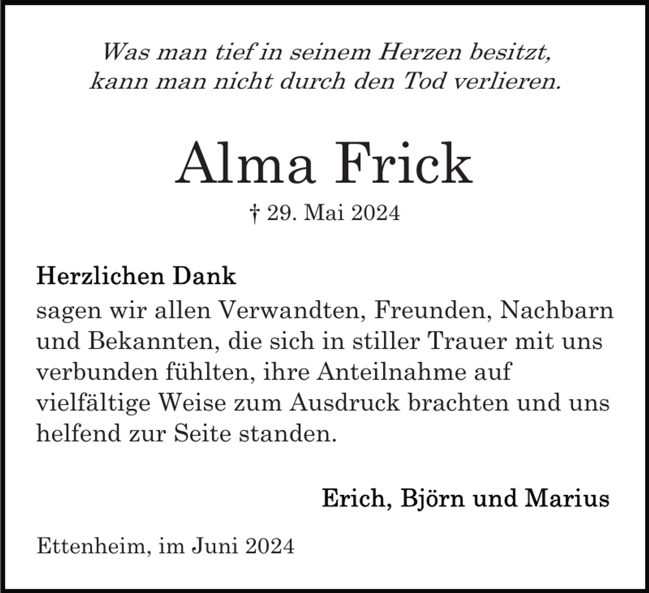<p>Was man tief in seinem Herzen besitzt,<br />kann man nicht durch den Tod verlieren.</p><p>Alma Frick<br />† 29. Mai 2024</p><p>sagen wir allen Verwandten, Freunden, Nachbarn<br />und Bekannten, die sich in stiller Trauer mit uns<br />verbunden fühlten, ihre Anteilnahme auf<br />vielfältige Weise zum Ausdruck brachten und uns<br />helfend zur Seite standen.</p><p>Ettenheim, im Juni 2024</p>