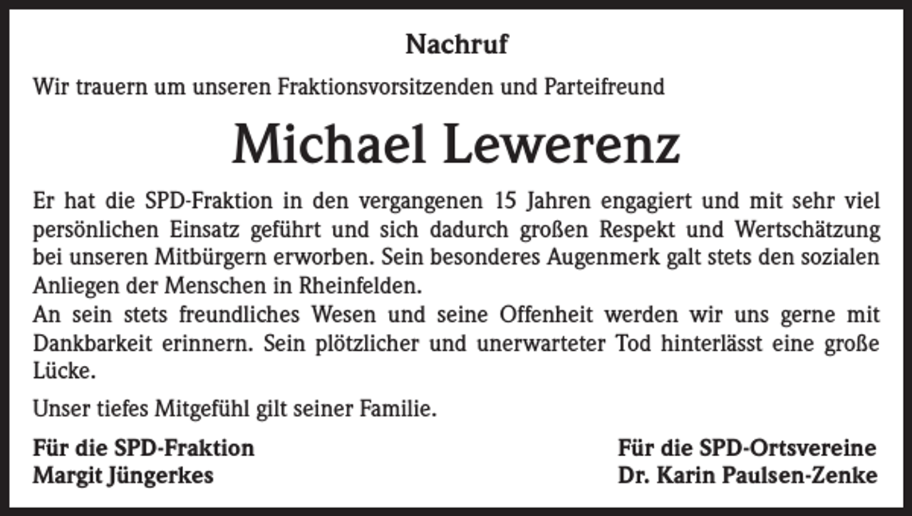 <p>Nachruf<br />Wir trauern um unseren Fraktionsvorsitzenden und Parteifreund</p><p>Michael Lewerenz<br />Er hat die SPD-Fraktion in den vergangenen 15 Jahren engagiert und mit sehr viel<br />persönlichen Einsatz geführt und sich dadurch großen Respekt und Wertschätzung<br />bei unseren Mitbürgern erworben. Sein besonderes Augenmerk galt stets den sozialen<br />Anliegen der Menschen in Rheinfelden.<br />An sein stets freundliches Wesen und seine Offenheit werden wir uns gerne mit<br />Dankbarkeit erinnern. Sein plötzlicher und unerwarteter Tod hinterlässt eine große<br />Lücke.<br />Unser tiefes Mitgefühl gilt seiner Familie.<br />Für die SPD-Fraktion<br />Margit Jüngerkes</p><p>Für die SPD-Ortsvereine<br />Dr. Karin Paulsen-Zenke</p>