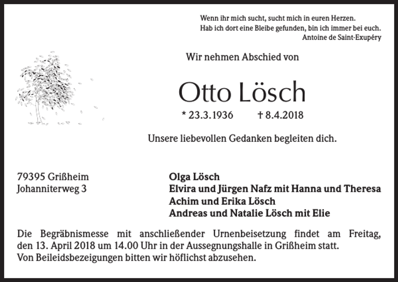 <p>Wenn ihr mich sucht, sucht mich in euren Herzen.<br />Hab ich dort eine Bleibe gefunden, bin ich immer bei euch.<br />Antoine de Saint-Exupéry</p><p>Wir nehmen Abschied von</p><p>Otto Lösch<br />* 23.3.1936</p><p>† 8.4.2018</p><p>Unsere liebevollen Gedanken begleiten dich.</p><p>79395 Grißheim<br />Johanniterweg 3</p><p>Olga Lösch<br />Elvira und Jürgen Nafz mit Hanna und Theresa<br />Achim und Erika Lösch<br />Andreas und Natalie Lösch mit Elie</p><p>Die Begräbnismesse mit anschließender Urnenbeisetzung findet am Freitag,<br />den 13. April 2018 um 14.00 Uhr in der Aussegnungshalle in Grißheim statt.<br />Von Beileidsbezeigungen bitten wir höflichst abzusehen.</p>