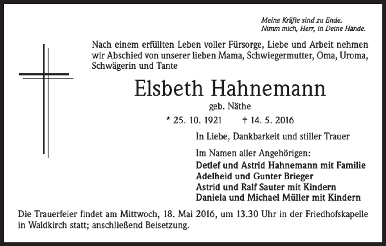 <p>Meine Kräfte sind zu Ende.<br />Nimm mich, Herr, in Deine Hände.</p><p>Nach einem erfüllten Leben voller Fürsorge, Liebe und Arbeit nehmen<br />wir Abschied von unserer lieben Mama, Schwiegermutter, Oma, Uroma,<br />Schwägerin und Tante</p><p>Elsbeth Hahnemann<br />geb. Näthe<br />* 25. 10. 1921 † 14. 5. 2016</p><p>In Liebe, Dankbarkeit und stiller Trauer<br />Im Namen aller Angehörigen:<br />Detlef und Astrid Hahnemann mit Familie<br />Adelheid und Gunter Brieger<br />Astrid und Ralf Sauter mit Kindern<br />Daniela und Michael Müller mit Kindern<br />Die Trauerfeier findet am Mittwoch, 18. Mai 2016, um 13.30 Uhr in der Friedhofs­kapelle<br />in Waldkirch statt; anschließend Beisetzung.</p>