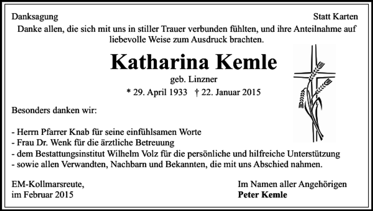 <p>Danksagung<br />Statt Karten<br />Danke allen, die sich mit uns in stiller Trauer verbunden fühlten, und ihre Anteilnahme auf<br />liebevolle Weise zum Ausdruck brachten.</p><p>Katharina Kemle<br />geb. Linzner<br />* 29. April 1933 † 22. Januar 2015</p><p>Besonders danken wir:<br />- Herrn Pfarrer Knab für seine einfühlsamen Worte<br />- Frau Dr. Wenk für die ärztliche Betreuung<br />- dem Bestattungsinstitut Wilhelm Volz für die persönliche und hilfreiche Unterstützung<br />- sowie allen Verwandten, Nachbarn und Bekannten, die mit uns Abschied nahmen.<br />EM-Kollmarsreute,<br />im Februar 2015</p><p>Im Namen aller Angehörigen<br />Peter Kemle</p>