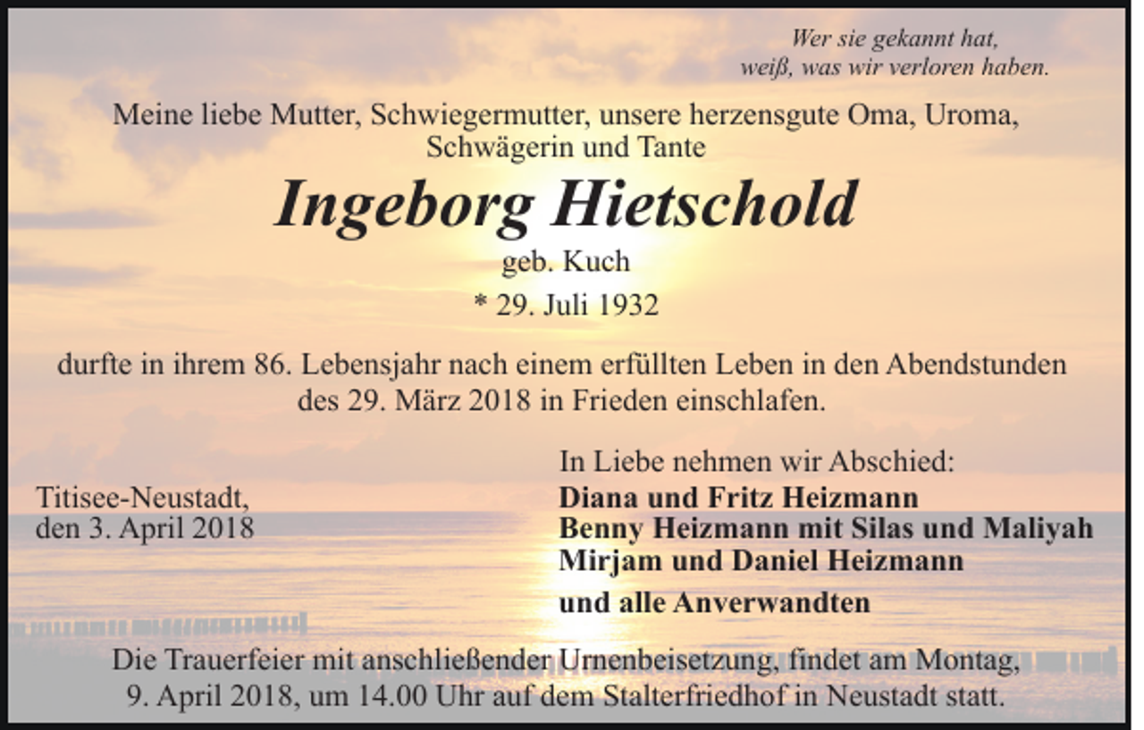 <p>Wersisie<br />Wer<br />e g gekannt<br />e k a n nt h hat,<br />at,<br />wirvverloren<br />wweiß,<br />ei ß, wwas<br />as wir<br />erl or e n hhaben.<br />a b e n.</p><p>MMeine<br />ei n e li liebe<br />e b e MMutter,<br />utt er, S Schwiegermutter,<br />c h w i e g er m utt er, unsere<br />u ns er e herzensgute<br />h er z ens g ut e Oma,<br />O m a, Uroma,<br />Ur o m a,<br />Schwägerin<br />S c h w ä g eri n uund<br />n d Tante<br />Ta nt e</p><p>IIngeborg<br />n g e b or g Hietschold<br />Hi ets c h ol d<br />ggeb.<br />e b. Kuch<br />K uc h<br />** 229.<br />9. JJuli<br />uli 11</p><p>ddurfte<br />urft e iin<br />n iihrem<br />hr e m 886.<br />6. Lebensjahr<br />L e b e n sj a hr nach<br />n a c h einem<br />ei n e m erfüllten<br />erf üllt e n Leben<br />L e b e n in<br />i n den<br />d e n Abendstunden<br />A b e n dst u n de n<br />einschlafen.<br />ddes<br />es 229.<br />9. März<br />M är z 22018<br />0 1 8 iin<br />n Frieden<br />Fri e d e n ei<br />ns c hl af e n.<br />Titis e e- N e ust a dt,<br />Titisee-Neustadt,<br />dden<br />e n 3.<br />3. April<br />A pril 22</p><p>IInn Liebe<br />Li e b e nehmen<br />n e h m e n wir<br />wir Abschied:<br />A bsc hi e d:<br />Diana<br />Di a n a uund<br />n d FFritz<br />rit z Heizmann<br />H ei z m a n n<br />Benny<br />B e n n y Heizmann<br />H ei z m a n n mit<br />mit SiSilas<br />l as und<br />u n d Maliyah<br />M ali y a h<br />Mirjam<br />Mi rj a m u und<br />n d DDaniel<br />a ni el HHeizmann<br />ei z m a n n<br />u n d all<br />e Anverwandten<br />A n v e r w a n dt e n<br />und<br />alle</p><p>Di e TrTrauerfeier<br />Die<br />a u erf ei er mit<br />mit aanschließender<br />ns c h li e ß e n d er Urnenbeisetzung,<br />Ur n e n b eis et z u ng, fifindet<br />n d et aam<br />m Montag,<br />M o nt a g,<br />9. April<br />A pril 22018,<br />0 1 8, uum<br />m 114.00<br />4. Uhr<br />U hr aauf<br />uf ddem<br />e m Stalterfriedhof<br />St alt erfri e d h o f iinn Neustadt<br />N e ust a dt statt.<br />st att.<br />9.</p>