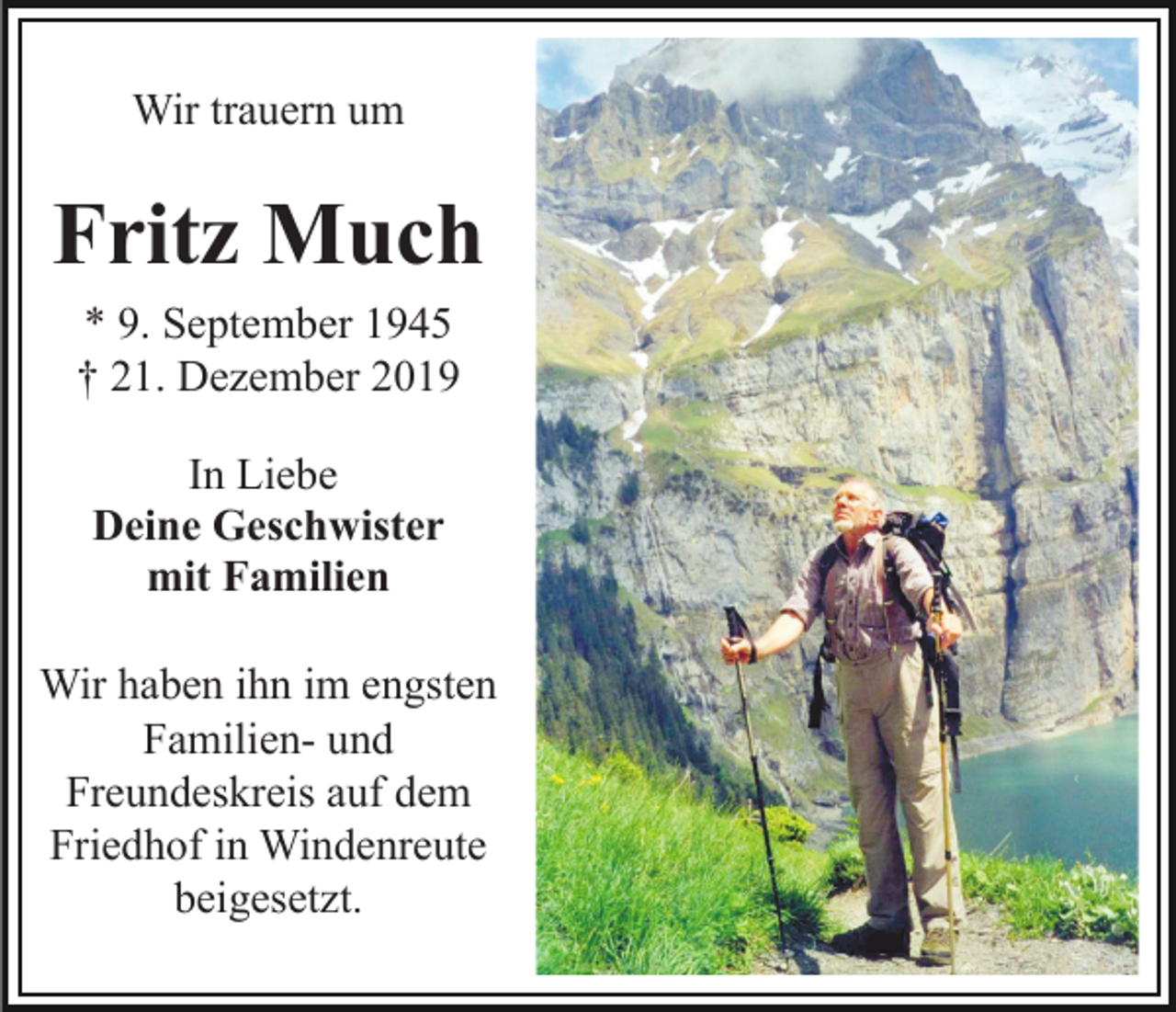 <p>Wir trauern um</p><p>Fritz Much<br />* 9. September 1945<br />† 21. Dezember 2019<br />In Liebe<br />Deine Geschwister<br />mit Familien<br />Wir haben ihn im engsten<br />Familien- und<br />Freundeskreis auf dem<br />Friedhof in Windenreute<br />beigesetzt.</p>