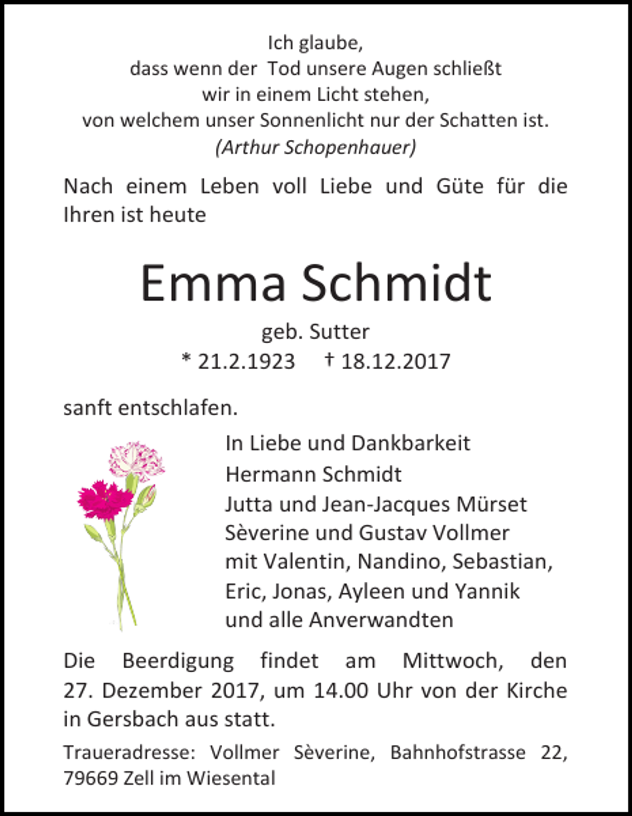 <p>Ich glaube,<br />dass wenn der Tod unsere Augen schließt<br />wir in einem Licht stehen,<br />von welchem unser Sonnenlicht nur der Schatten ist.<br />(Arthur Schopenhauer)</p><p>Nach einem Leben voll Liebe und Güte für die<br />Ihren ist heute</p><p>Emma Schmidt<br />geb. Sutter<br />* 21.2.1923 † 18.12.2017</p><p>sanft entschlafen.<br />In Liebe und Dankbarkeit<br />Hermann Schmidt<br />Jutta und Jean-Jacques Mürset<br />Sèverine und Gustav Vollmer<br />mit Valentin, Nandino, Sebastian,<br />Eric, Jonas, Ayleen und Yannik<br />und alle Anverwandten<br />Die Beerdigung findet am Mittwoch, den<br />27. Dezember 2017, um 14.00 Uhr von der Kirche<br />in Gersbach aus statt.<br />Traueradresse: Vollmer Sèverine, Bahnhofstrasse 22,<br />79669 Zell im Wiesental</p>
