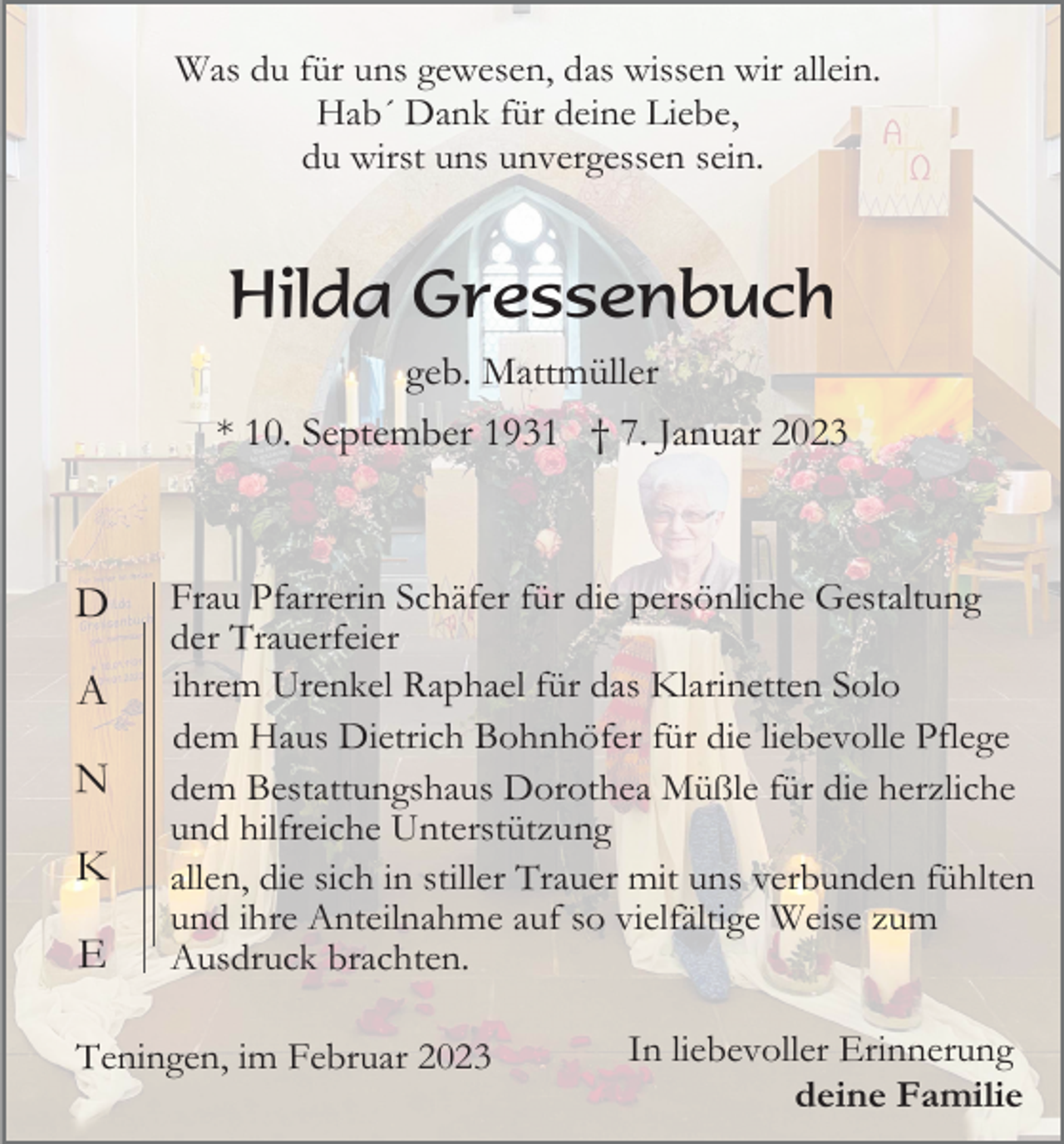 <p>Was du für uns gewesen, das wissen wir allein.<br />Hab´ Dank für deine Liebe,<br />du wirst uns unvergessen sein.</p><p>Hilda Gressenbuch<br />geb. Mattmüller<br />* 10. September 1931 † 7. Januar 2023</p><p>D<br />A<br />N<br />K<br />E</p><p>Frau Pfarrerin Schäfer für die persönliche Gestaltung<br />der Trauerfeier<br />ihrem Urenkel Raphael für das Klarinetten Solo<br />dem Haus Dietrich Bohnhöfer für die liebevolle Pflege<br />dem Bestattungshaus Dorothea Müßle für die herzliche<br />und hilfreiche Unterstützung<br />allen, die sich in stiller Trauer mit uns verbunden fühlten<br />und ihre Anteilnahme auf so vielfältige Weise zum<br />Ausdruck brachten.</p><p>Teningen, im Februar 2023</p><p>In liebevoller Erinnerung<br />deine Familie</p>
