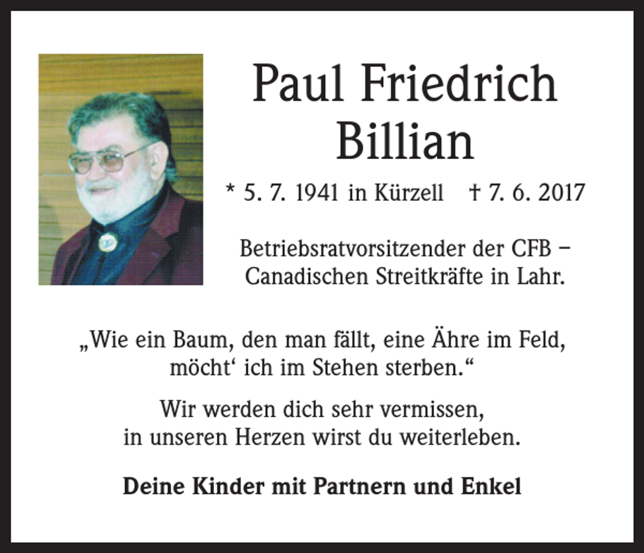 <p>Paul Friedrich<br />Billian<br />* 5. 7. 1941 in Kürzell † 7. 6. 2017<br />Betriebsratvorsitzender der CFB –<br />Canadischen Streitkräfte in Lahr.<br />„Wie ein Baum, den man fällt, eine Ähre im Feld,<br />möcht‘ ich im Stehen sterben.“<br />Wir werden dich sehr vermissen,<br />in unseren Herzen wirst du weiterleben.<br />Deine Kinder mit Partnern und Enkel</p>