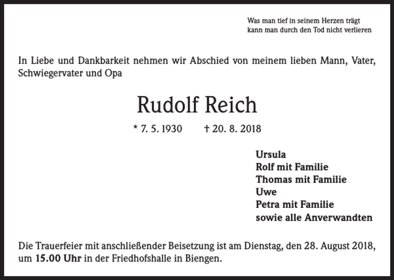 <p>Was man tief in seinem Herzen trägt<br />kann man durch den Tod nicht verlieren</p><p>In Liebe und Dankbarkeit nehmen wir Abschied von meinem lieben Mann, Vater,<br />Schwiegervater und Opa</p><p>Rudolf Reich<br />* 7. 5. 1930 † 20. 8. 2018<br />Ursula<br />Rolf mit Familie<br />Thomas mit Familie<br />Uwe<br />Petra mit Familie<br />sowie alle Anverwandten<br />Die Trauerfeier mit anschließender Beisetzung ist am Dienstag, den 28. August 2018,<br />um 15.00 Uhr in der Friedhofshalle in Biengen.</p>