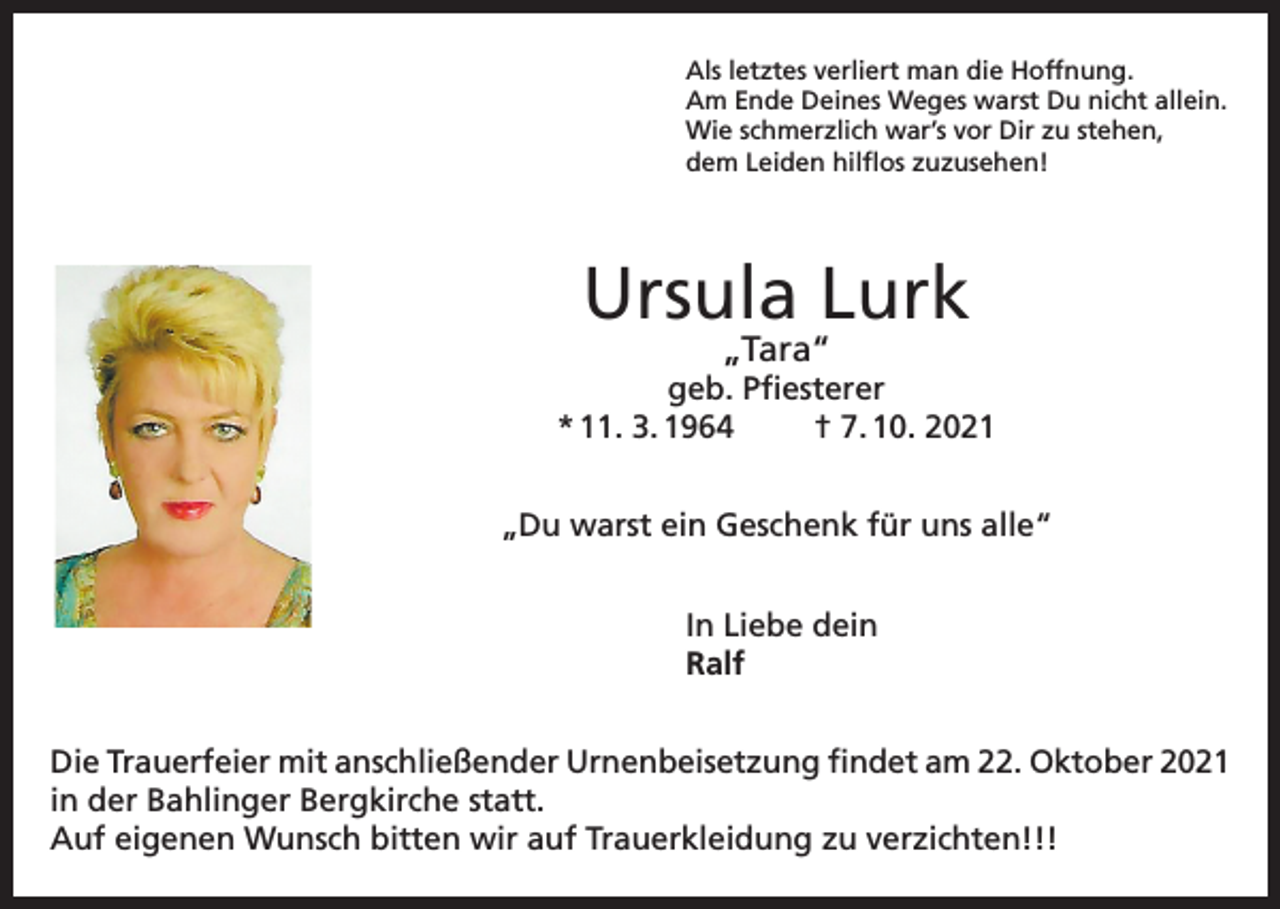 <p>Als letztes verliert man die Hoffnung.<br />Am Ende Deines Weges warst Du nicht allein.<br />Wie schmerzlich war’s vor Dir zu stehen,<br />dem Leiden hilflos zuzusehen!</p><p>Ursula Lurk<br />„Tara“</p><p>geb. Pfiesterer<br />* 11. 3. 1964<br />† 7. 10. 2021<br />„Du warst ein Geschenk für uns alle“<br />In Liebe dein<br />Ralf<br />Die Trauerfeier mit anschließender Urnenbeisetzung findet am 22. Oktober 2021<br />in der Bahlinger Bergkirche statt.<br />Auf eigenen Wunsch bitten wir auf Trauerkleidung zu verzichten!!!</p>