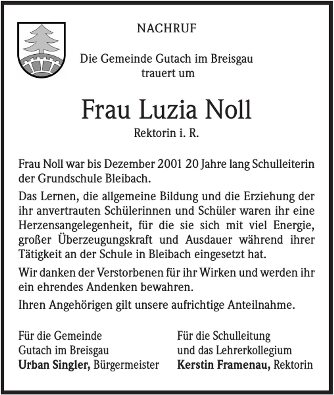 <p>NACHRUF<br />Die Gemeinde Gutach im Breisgau<br />trauert um</p><p>Frau Luzia Noll<br />Rektorin i. R.<br />Frau Noll war bis Dezember 2001 20 Jahre lang Schulleiterin<br />der Grundschule Bleibach.<br />Das Lernen, die allgemeine Bildung und die Erziehung der<br />ihr anvertrauten Schülerinnen und Schüler waren ihr eine<br />Herzensangelegenheit, für die sie sich mit viel Energie,<br />großer Überzeugungskraft und Ausdauer während ihrer<br />Tätigkeit an der Schule in Bleibach eingesetzt hat.<br />Wir danken der Verstorbenen für ihr Wirken und werden ihr<br />ein ehrendes Andenken bewahren.<br />Ihren Angehörigen gilt unsere aufrichtige Anteilnahme.<br />Für die Gemeinde<br />Gutach im Breisgau<br />Urban Singler, Bürgermeister</p><p>Für die Schulleitung<br />und das Lehrerkollegium<br />Kerstin Framenau, Rektorin</p>