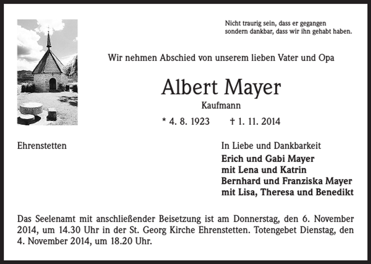 <p>Nicht traurig sein, dass er gegangen<br />sondern dankbar, dass wir ihn gehabt haben.</p><p>Wir nehmen Abschied von unserem lieben Vater und Opa</p><p>Albert Mayer<br />Kaufmann</p><p>* 4. 8. 1923 † 1. 11. 2014<br />Ehrenstetten</p><p>In Liebe und Dankbarkeit<br />Erich und Gabi Mayer<br />mit Lena und Katrin<br />Bernhard und Franziska Mayer<br />mit Lisa, Theresa und Benedikt</p><p>Das Seelenamt mit anschließender Beisetzung ist am Donnerstag, den 6. November<br />2014, um 14.30 Uhr in der St. Georg Kirche Ehrenstetten. Totengebet Dienstag, den<br />4. November 2014, um 18.20 Uhr.</p>