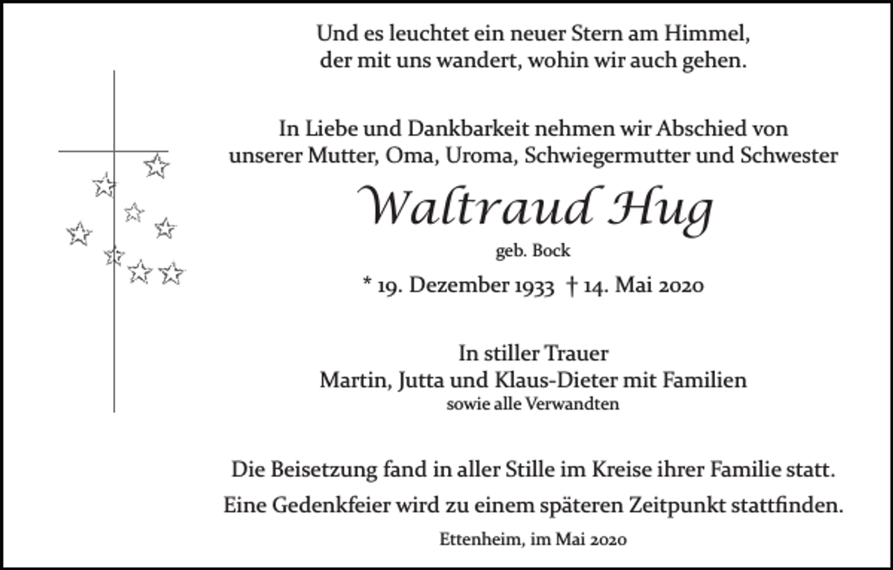 <p>Und es leuchtet ein neuer Stern am Himmel,<br />der mit uns wandert, wohin wir auch gehen.<br />In Liebe und Dankbarkeit nehmen wir Abschied von<br />unserer Mutter, Oma, Uroma, Schwiegermutter und Schwester</p><p>Waltraud Hug<br />geb. Bock</p><p>* 19. Dezember 1933 † 14. Mai 2020<br />In stiller Trauer<br />Martin, Jutta und Klaus­Dieter mit Familien<br />sowie alle Verwandten</p><p>Die Beisetzung fand in aller Stille im Kreise ihrer Familie statt.<br />Eine Gedenkfeier wird zu einem späteren Zeitpunkt stattﬁnden.<br />Ettenheim, im Mai 2020</p>